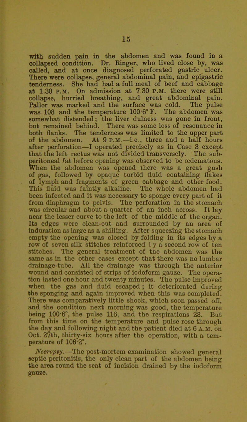 with sudden pain in the abdomen and was found in a collapsed condition. Dr. Ringer, who lived close by, was called, and at once diagnosed perforated gastric ulcer. There were collapse, general abdominal pain, and epigastric tenderness. She had had a full meal of beef and cabbage at 1.30 p.m. On admission at 7 30 p.m. there were still collapse, hurried breathing, and great abdominal pain. Pallor was marked and the surface was cold. The pulse was 108 and the temperature 100'6°F. The abdomen was somewhat distended; the liver dulness was gone in front, but remained behind. There was some loss of resonance in both flanks. The tenderness was limited to the upper part of the abdomen. At 9 p.m.—i.e., three and a half hours after perforation—I operated precisely as in Case 3 except that the left rectus was not divided transversely. The sub- peritoneal fat before opening was observed to be oedematous. When the abdomen was opened there was a great gush of gas, followed by opaque turbid fluid containing flakes of lymph and fragments of green cabbage and other food. This fluid was faintly alkaline. The whole abdomen had been infected and it was necessary to sponge every part of it from diaphragm to pelvis. The perforation in the stomach was circular and about a quarter of an inch across. It lay near the lesser curve to the left of the middle of the organ. Its edges were clean-cut and surrounded by an area of induration as large as a shilling. After squeezing the stomach empty the opening was closed by folding in its edges by a row of seven silk stitches reinforced 1 y a second row of ten stitches. The general treatment of tne abdomen was the same as in the other cases except that there was no lumbar drainage-tube. All the drainage was through the anterior wound and consisted of strips of iodoform gauze. The opera- tion lasted one hour and twenty minutes. The pulse improved when the gas and fluid escaped ; it deteriorated during the sponging and again improved when this was completed. There was comparatively little shock, which soon passed off, and the condition next morning was good, the temperature being 100’6°, the pulse 116, and the respirations 28. But from this time on the temperature and pulse rose through the day and following night and the patient died at 6 a.m. on Oct. 27th, thirty-six hours after the operation, with a tem- perature of 106-2°. Necropty.—The post-mortem examination showed general septic peritonitis, the only clean part of the abdomen being the area round the seat of incision drained by the iodoform gauze.