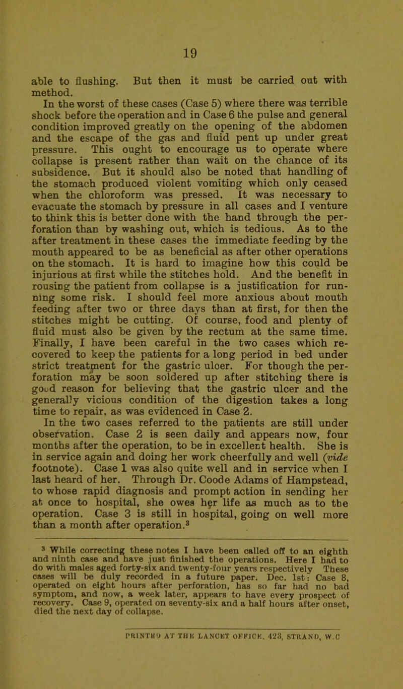 able to flushing. But then it must be carried out with method. In the worst of these cases (Case 5) where there was terrible shock before the operation and in Case 6 the pulse and general condition improved greatly on the opening of the abdomen and the escape of the gas and fluid pent up under great pressure. This ought to encourage us to operate where collapse is present rather than wait on the chance of its subsidence. But it should also be noted that handling of the stomach produced violent vomiting which only ceased when the chloroform was pressed. It was necessary to evacuate the stomach by pressure in all cases and I venture to think this is better done with the hand through the per- foration than by washing out, which is tedious. As to the after treatment in these cases the immediate feeding by the mouth appeared to be as beneficial as after other operations on the stomach. It is hard to imagine how this could be injurious at first while the stitches hold. And the benefit in rousing the patient from collapse is a justification for run- ning some risk. I should feel more anxious about mouth feeding after two or three days than at first, for then the stitches might be cutting. Of course, food and plenty of fluid must also be given by the rectum at the same time. Finally, I have been careful in the two cases which re- covered to keep the patients for a long period in bed under strict treatment for the gastric uloer. For though the per- foration may be soon soldered up after stitching there is good reason for believing that the gastric ulcer and the generally vicious condition of the digestion takes a long time to repair, as was evidenced in Case 2. In the two cases referred to the patients are still under observation. Case 2 is seen daily and appears now, four months after the operation, to be in excellent health. She is in service again and doing her work cheerfully and well (vide footnote). Case 1 was also quite well and in service when I last heard of her. Through Dr. Coode Adams of Hampstead, to whose rapid diagnosis and prompt action in sending her at once to hospital, she owes hfr life as much as to the operation. Case 3 is still in hospital, going on well more than a month after operation.3 3 While correcting these notes I have been called off to an eighth and ninth case and have .just finished the operations. Here I had to do with males aged forty-six and twenty-four years respectively These cases will be duly recorded In a future paper. Dec. 1st: Case 8, operated on eight hours after perforation, has so far had no bad symptom, and now, a week later, appears to have every prospect of recovery. Case 9, operated on seventy-six and a half hours after onset, died the next day of collapse. PRINTED AT THK LANCET OFKJCK. 423, STRAND, W.C