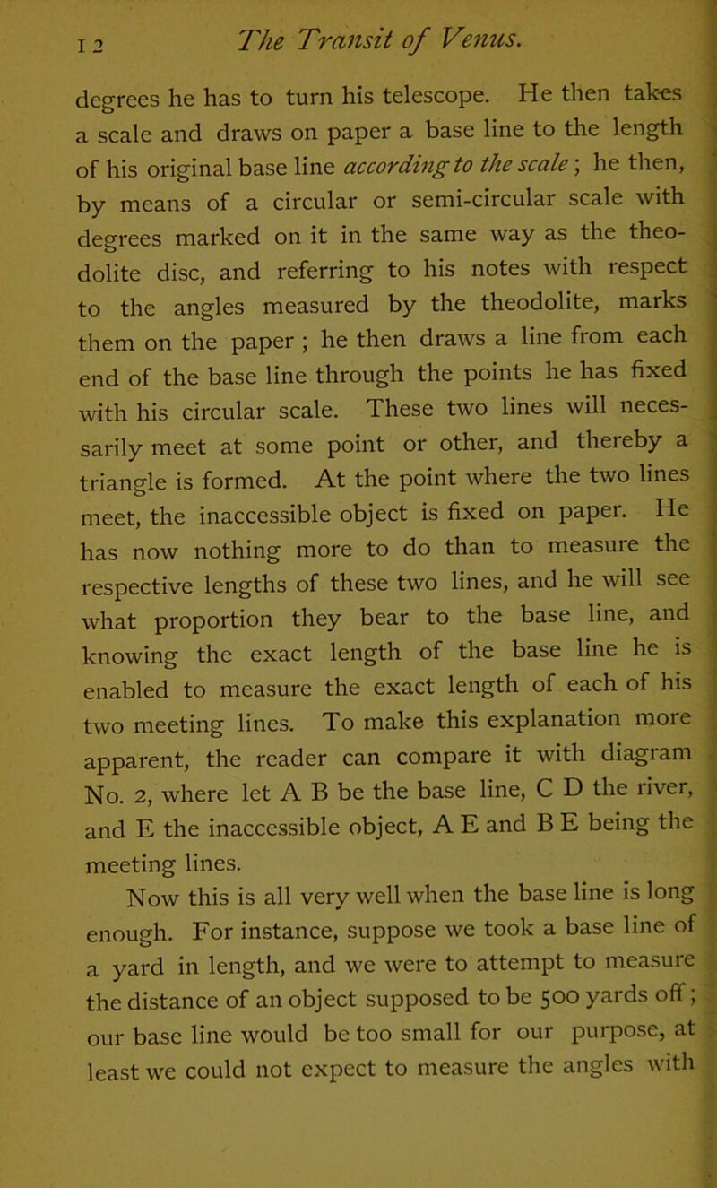 degrees he has to turn his telescope. He then takes . a scale and draws on paper a base line to the length ^ of his original base line according to the scale; he then, . by means of a circular or semi-circular scale with ; deo^rees marked on it in the same way as the theo- i O j dolite disc, and referring to his notes with respect ^ to the angles measured by the theodolite, marks j them on the paper ; he then draws a line from each j end of the base line through the points he has fixed | with his circular scale. These two lines will neces- j sarily meet at some point or other, and thereby a i triangle is formed. At the point where the two lines j meet, the inaccessible object is fixed on paper. He | has now nothing more to do than to measure the | I'espective lengths of these two lines, and he will see j what proportion they bear to the base line, and ^ knowing the exact length of the base line he is j enabled to measure the exact length of each of his : two meeting lines. To make this explanation more apparent, the reader can compare it with diagram No. 2, where let A B be the base line, C D the river, • and E the inaccessible object, A E and B E being the meeting lines. Now this is all very well when the base line is long enough. For instance, suppose we took a base line of a yard in length, and we were to attempt to measure the distance of an object supposed to be 500 yards off; our base line would be too small for our purpose, at least we could not expect to measure the angles with