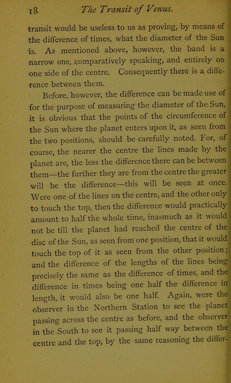transit would be useless to us as proving, by means of 1 the difference of times, what the diameter of the Sun ^ is. As mentioned above, however, the band is a j narrow one, comparatively speaking, and entirely on : one side of the centre. Consequently there is a diffe- \ rence between them. ^ Before, however, the difference can be made use of i for the purpose of measuring the diameter of the Sun, 1 it is obvious that the points of the circumference of j the Sun where the planet enters upon it, as seen from | the two positions, should be carefully noted. For, of' course, the nearer the centre the lines made by the planet are, the less the difference there can be between them—the further they are from the centre the greater will be the difference—this will be seen at once. Were one of the lines on the centre, and the other only | to touch the top, then the difference would practically | amount to half the whole time, inasmuch as it would ' not be till the planet had reached the centre of the j disc of the Sun, as seen from one position, that it would ? touch the top of it as seen from the other position; < and the difference of the lengths of the lines being \ precisely the same as the difference of times, and the.' difference in times being one half the difference in length, it would also be one half. Again, were the- observer in the Northern Station to see the planet passing across the centre as before, and the obseiwer- in the South to see it passing half way between the ’ centre and the top, by the same reasoning the differ-