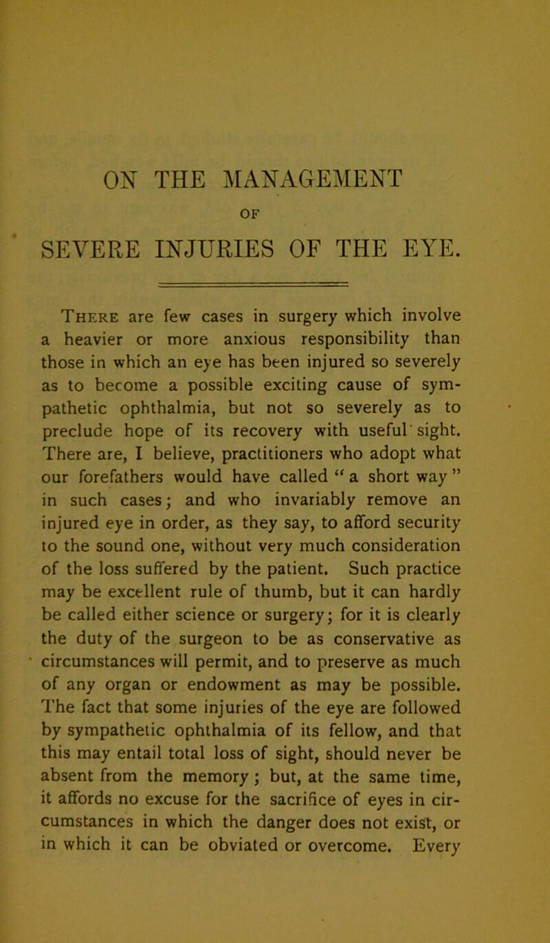 ON THE IMANAGEMENT OF SEVERE INJURIES OF THE EYE. There are few cases in surgery which involve a heavier or more anxious responsibility than those in which an eye has been injured so severely as to become a possible exciting cause of sym- pathetic ophthalmia, but not so severely as to preclude hope of its recovery with useful'sight. There are, I believe, practitioners who adopt what our forefathers would have called “ a short way ” in such cases; and who invariably remove an injured eye in order, as they say, to afford security to the sound one, without very much consideration of the loss suffered by the patient. Such practice may be excellent rule of thumb, but it can hardly be called either science or surgery; for it is clearly the duty of the surgeon to be as conservative as • circumstances will permit, and to preserve as much of any organ or endowment as may be possible. The fact that some injuries of the eye are followed by sympathetic ophthalmia of its fellow, and that this may entail total loss of sight, should never be absent from the memory; but, at the same time, it affords no excuse for the sacrifice of eyes in cir- cumstances in which the danger does not exist, or in which it can be obviated or overcome. Every