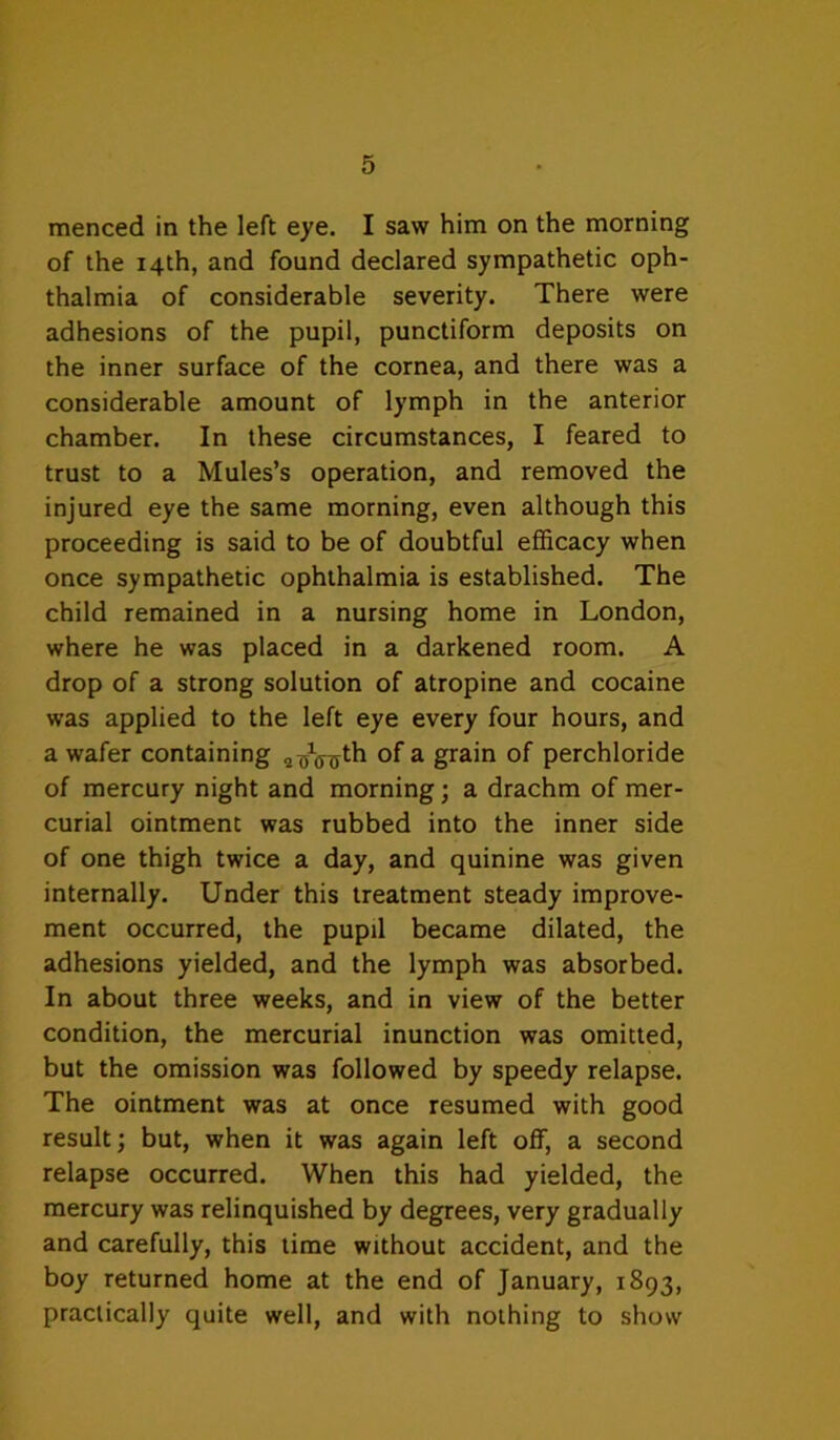 menced in the left eye. I saw him on the morning of the 14th, and found declared sympathetic oph- thalmia of considerable severity. There were adhesions of the pupil, punctiform deposits on the inner surface of the cornea, and there was a considerable amount of lymph in the anterior chamber. In these circumstances, I feared to trust to a Mules’s operation, and removed the injured eye the same morning, even although this proceeding is said to be of doubtful efficacy when once sympathetic ophthalmia is established. The child remained in a nursing home in London, where he was placed in a darkened room. A drop of a strong solution of atropine and cocaine was applied to the left eye every four hours, and a wafer containing ^ grain of perchloride of mercury night and morning; a drachm of mer- curial ointment was rubbed into the inner side of one thigh twice a day, and quinine was given internally. Under this treatment steady improve- ment occurred, the pupil became dilated, the adhesions yielded, and the lymph was absorbed. In about three weeks, and in view of the better condition, the mercurial inunction was omitted, but the omission was followed by speedy relapse. The ointment was at once resumed with good result; but, when it was again left off, a second relapse occurred. When this had yielded, the mercury was relinquished by degrees, very gradually and carefully, this lime without accident, and the boy returned home at the end of January, 1893, practically quite well, and with nothing to show