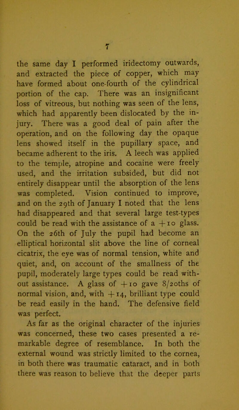 the same day I performed iridectomy outwards, and extracted the piece of copper, which may have formed about one-fourth of the cylindrical portion of the cap. There was an insignificant loss of vitreous, but nothing was seen of the lens, which had apparently been dislocated by the in- jury. There was a good deal of pain after the operation, and on the following day the opaque lens showed itself in the pupillary space, and became adherent to the iris. A leech was applied to the temple, atropine and cocaine were freely used, and the irritation subsided, but did not entirely disappear until the absorption of the lens was completed. Vision continued to improve, and on the 29th of January I noted that the lens had disappeared and that several large test-types could be read with the assistance of a +i° glass. On the 26th of July the pupil had become an elliptical horizontal slit above the line of corneal cicatrix, the eye was of normal tension, white and quiet, and, on account of the smallness of the pupil, moderately large types could be read with- out assistance. A glass of +10 gave 8/2oths of normal vision, and, with -T14, brilliant type could be read easily in the hand. The defensive field was perfect. As far as the original character of the injuries was concerned, these two cases presented a re- markable degree of resemblance. In both the external wound was strictly limited to the cornea, in both there was traumatic cataract, and in both there was reason to believe that the deeper parts