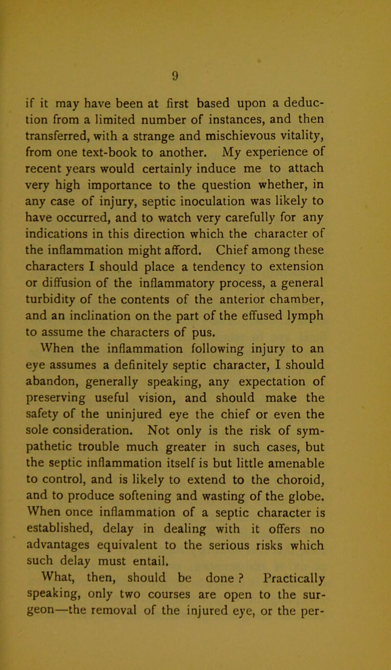 if it may have been at first based upon a deduc- tion from a limited number of instances, and then transferred, with a strange and mischievous vitality, from one text-book to another. My experience of recent years would certainly induce me to attach very high importance to the question whether, in any case of injury, septic inoculation was likely to have occurred, and to watch very carefully for any indications in this direction which the character of the inflammation might afford. Chief among these characters I should place a tendency to extension or diffusion of the inflammatory process, a general turbidity of the contents of the anterior chamber, and an inclination on the part of the effused lymph to assume the characters of pus. When the inflammation following injury to an eye assumes a definitely septic character, I should abandon, generally speaking, any expectation of preserving useful vision, and should make the safety of the uninjured eye the chief or even the sole consideration. Not only is the risk of sym- pathetic trouble much greater in such cases, but the septic inflammation itself is but little amenable to control, and is likely to extend to the choroid, and to produce softening and wasting of the globe. When once inflammation of a septic character is established, delay in dealing with it offers no advantages equivalent to the serious risks which such delay must entail. What, then, should be done ? Practically speaking, only two courses are open to the sur- geon—the removal of the injured eye, or the per-