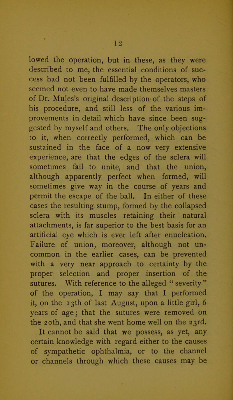 lowed the operation, but in these, as they were described to me, the essential conditions of suc- cess had not been fulfilled by the operators, who seemed not even to have made themselves masters of Dr. Mujes’s original description of the steps of his procedure, and still less of the various im- provements in detail which have since been sug- gested by myself and others. The only objections to it, when correctly performed, which can be sustained in the face of a now very extensive experience, are that the edges of the sclera will sometimes fail to unite, and that the union, although apparently perfect when formed, will sometimes give way in the course of years and permit the escape of the ball. In either of these cases the resulting stump, formed by the collapsed sclera with its muscles retaining their natural attachments, is far superior to the best basis for an artificial eye which is ever left after enucleation. Failure of union, moreover, although not un- common in the earlier cases, can be prevented with a very near approach to certainty by the proper selection and proper insertion of the sutures. With reference to the alleged “ severity ” of the operation, I may say that I performed it, on the 13th of last August, upon a little girl, 6 years of age; that the sutures were removed on the 20th, and that she went home well on the 23rd. It cannot be said that we possess, as yet, any certain knowledge with regard either to the causes of sympathetic ophthalmia, or to the channel or channels through which these causes may be