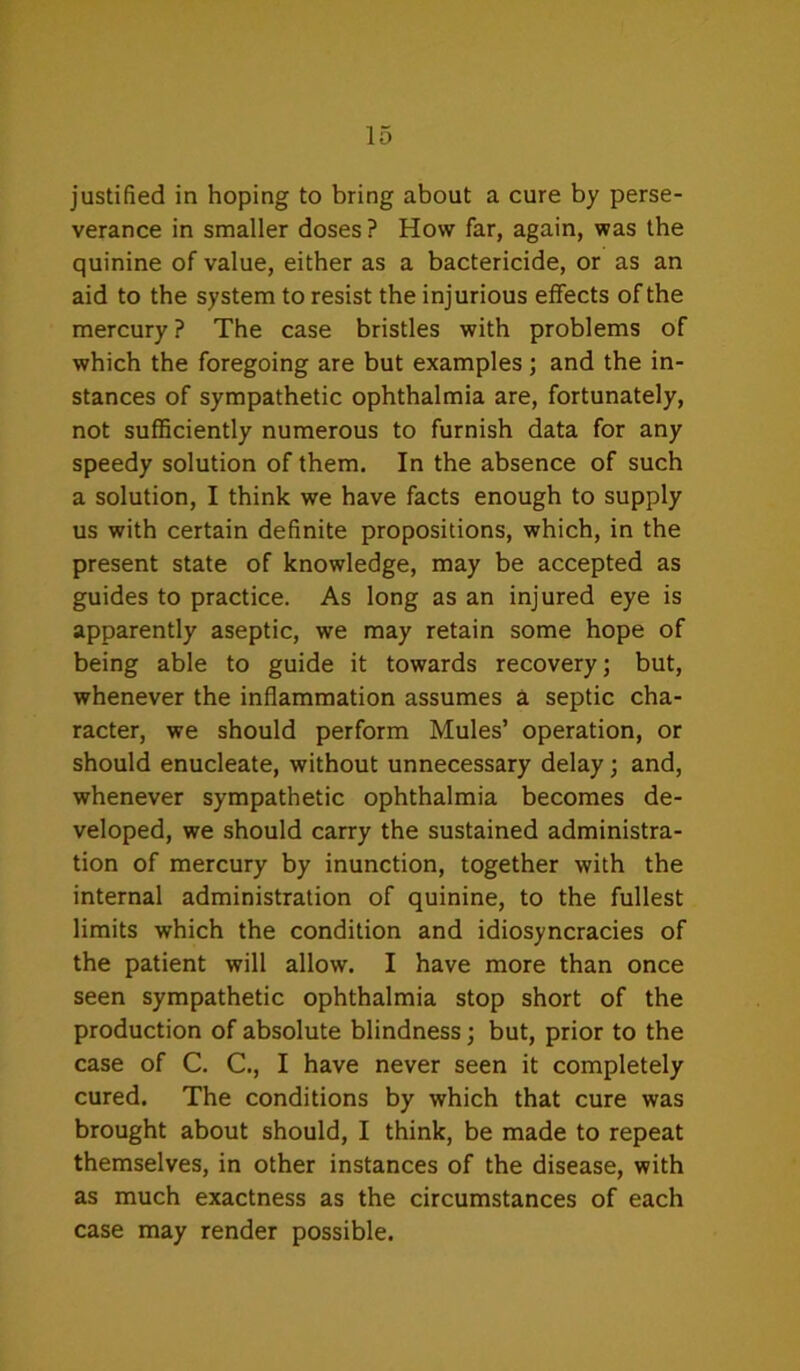 justified in hoping to bring about a cure by perse- verance in smaller doses ? How far, again, was the quinine of value, either as a bactericide, or as an aid to the system to resist the injurious effects of the mercury ? The case bristles with problems of which the foregoing are but examples; and the in- stances of sympathetic ophthalmia are, fortunately, not sufficiently numerous to furnish data for any speedy solution of them. In the absence of such a solution, I think we have facts enough to supply us with certain definite propositions, which, in the present state of knowledge, may be accepted as guides to practice. As long as an injured eye is apparently aseptic, we may retain some hope of being able to guide it towards recovery; but, whenever the inflammation assumes a septic cha- racter, we should perform Mules’ operation, or should enucleate, without unnecessary delay; and, whenever sympathetic ophthalmia becomes de- veloped, we should carry the sustained administra- tion of mercury by inunction, together with the internal administration of quinine, to the fullest limits which the condition and idiosyncracies of the patient will allow. I have more than once seen sympathetic ophthalmia stop short of the production of absolute blindness; but, prior to the case of C. C., I have never seen it completely cured. The conditions by which that cure was brought about should, I think, be made to repeat themselves, in other instances of the disease, with as much exactness as the circumstances of each case may render possible.