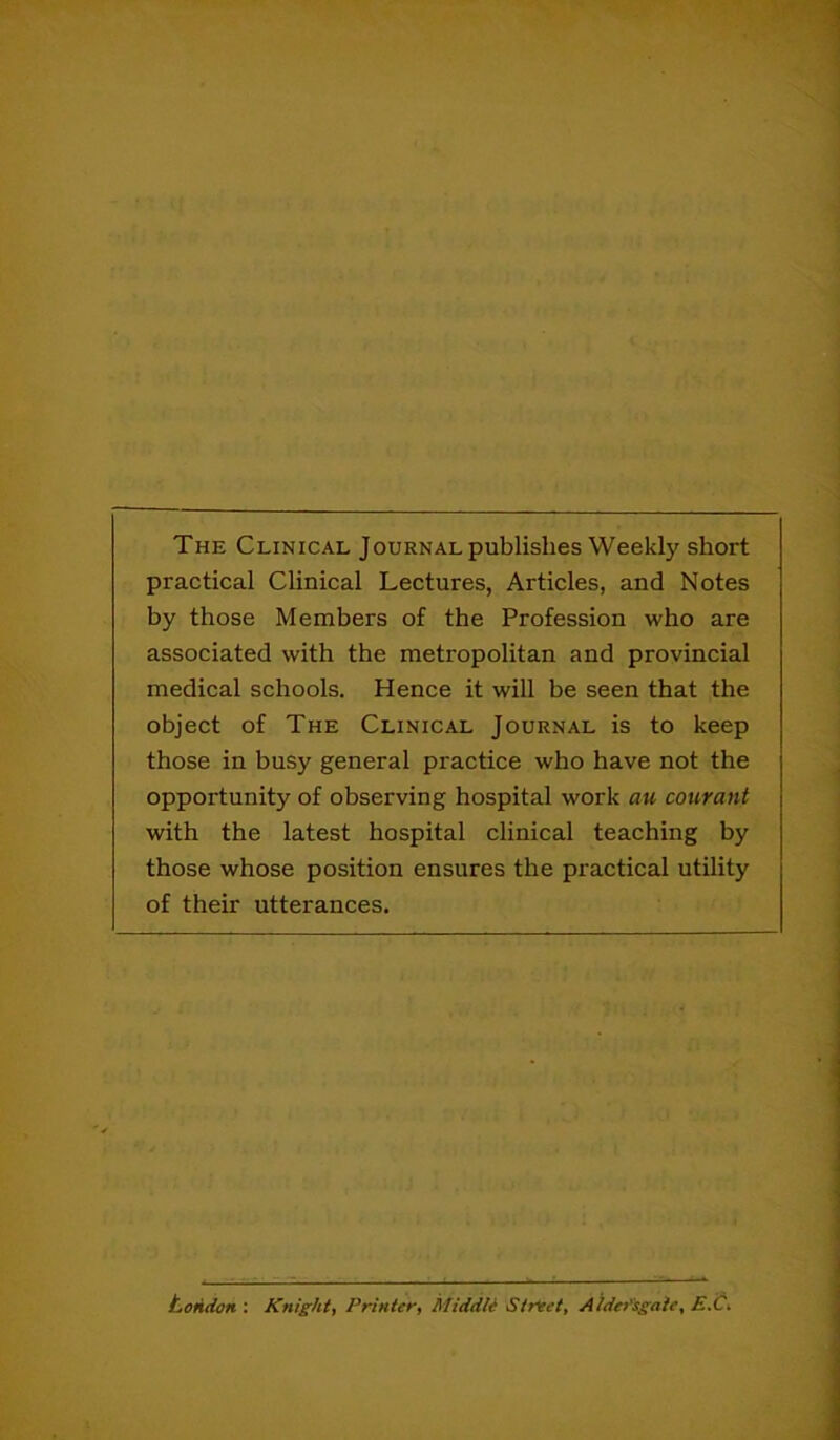 The Clinical Journal publishes Weekly short practical Clinical Lectures, Articles, and Notes by those Members of the Profession who are associated with the metropolitan and provincial medical schools. Hence it will he seen that the object of The Clinical Journal is to keep those in busy general practice who have not the opportunity of observing hospital work au courant with the latest hospital clinical teaching by those whose position ensures the practical utility of their utterances. London : Knight, Printet', Middle Street, Aide/'sgaie, E.C,