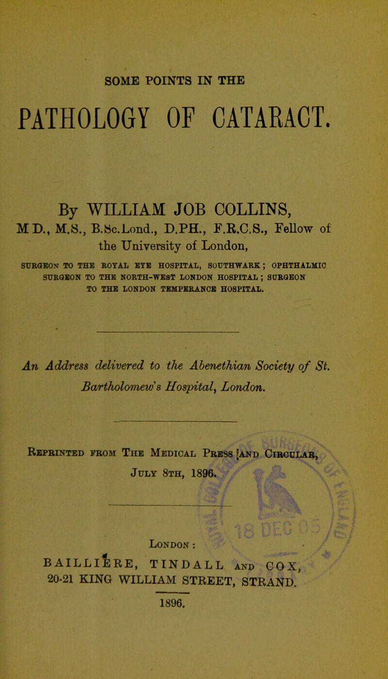 PATHOLOGY OF CATAKACT. By WILLIAM JOB COLLINS, MD., M.S., B.Bc.Lond., D.PH., F.R.C.S., Fellow of the University of London, STIBOEON to the ROYAL EYE HOSPITAL, SODTHWARK; OPHTHALMIC SHROEON TO THE NORTH-WEST LONDON HOSPITAL ; SURGEON TO THE LONDON TEMPERANCE HOSPITAL. An Address delivered to the Abenethian Society of St. Bartholomews Hospital, London. Reprinted prom The Medical Press [and Cirodlar, July 8th, 1896. London: BAILLIERE, TINDALL and COX, 20-21 KING WILLIAM STREET, STRAND. 1896.