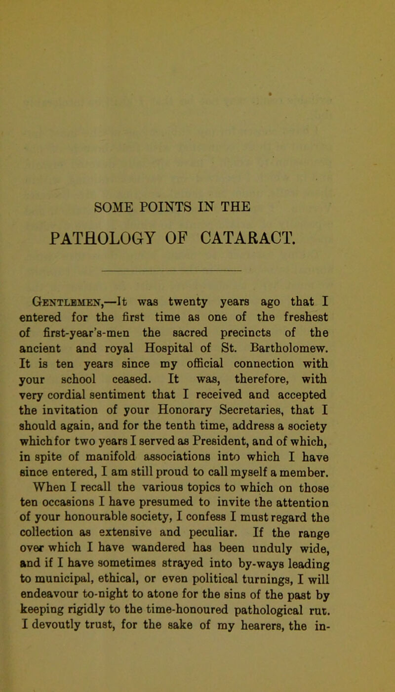 PATHOLOGY OF CATARACT. Gentlemen,—It was twenty years ago that I entered for the first time as one of the freshest of first-year’s-men the sacred precincts of the ancient and royal Hospital of St. Bartholomew. It is ten years since my official connection with your school ceased. It was, therefore, with very cordial sentiment that I received and accepted the invitation of your Honorary Secretaries, that I should again, and for the tenth time, address a society which for two years I served as President, and of which, in spite of manifold associations into which I have since entered, I am still proud to call myself a member. When I recall the various topics to which on those ten occasions I have presumed to invite the attention of your honourable society, I confess I must regard the collection as extensive and peculiar. If the range over which I have wandered has been unduly wide, and if I have sometimes strayed into by-ways leading to municipal, ethical, or even political turnings, I will endeavour to-night to atone for the sins of the past by keeping rigidly to the time-honoured pathological rut. I devoutly trust, for the sake of my hearers, the in-