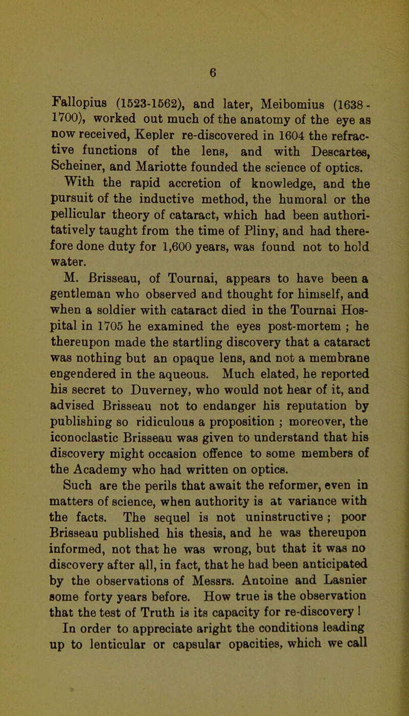 Fallopius (1523-1662), and later, Meibomius (1638- 1700), worked out much of the anatomy of the eye as now received, Kepler re-discovered in 1604 the refrac- tive functions of the lens, and with Descartes, Scheiner, and Mariotte founded the science of optics. With the rapid accretion of knowledge, and the pursuit of the inductive method, the humoral or the pellicular theory of cataract, which had been authori- tatively taught from the time of Pliny, and had there- fore done duty for 1,600 years, was found not to hold water. M. Brisseau, of Tournai, appears to have been a gentleman who observed and thought for himself, and when a soldier with cataract died in the Tournai Hos- pital in 1705 he examined the eyes post-mortem ; he thereupon made the startling discovery that a cataract was nothing but an opaque lens, and not a membrane engendered in the aqueous. Much elated, he reported his secret to Duverney, who would not hear of it, and advised Brisseau not to endanger his reputation by publishing so ridiculous a proposition ; moreover, the iconoclastic Brisseau was given to understand that his discovery might occasion offence to some members of the Academy who had written on optics. Such are the perils that await the reformer, even in matters of science, when authority is at variance with the facts. The sequel is not uninstructive; poor Brisseau published his thesis, and he was thereupon informed, not that he was wrong, but that it was no discovery after all, in fact, that he had been anticipated by the observations of Messrs. Antoine and Lasnier some forty years before. How true is the observation that the test of Truth is its capacity for re-discovery! In order to appreciate aright the conditions leading up to lenticular or capsular opacities, which we call