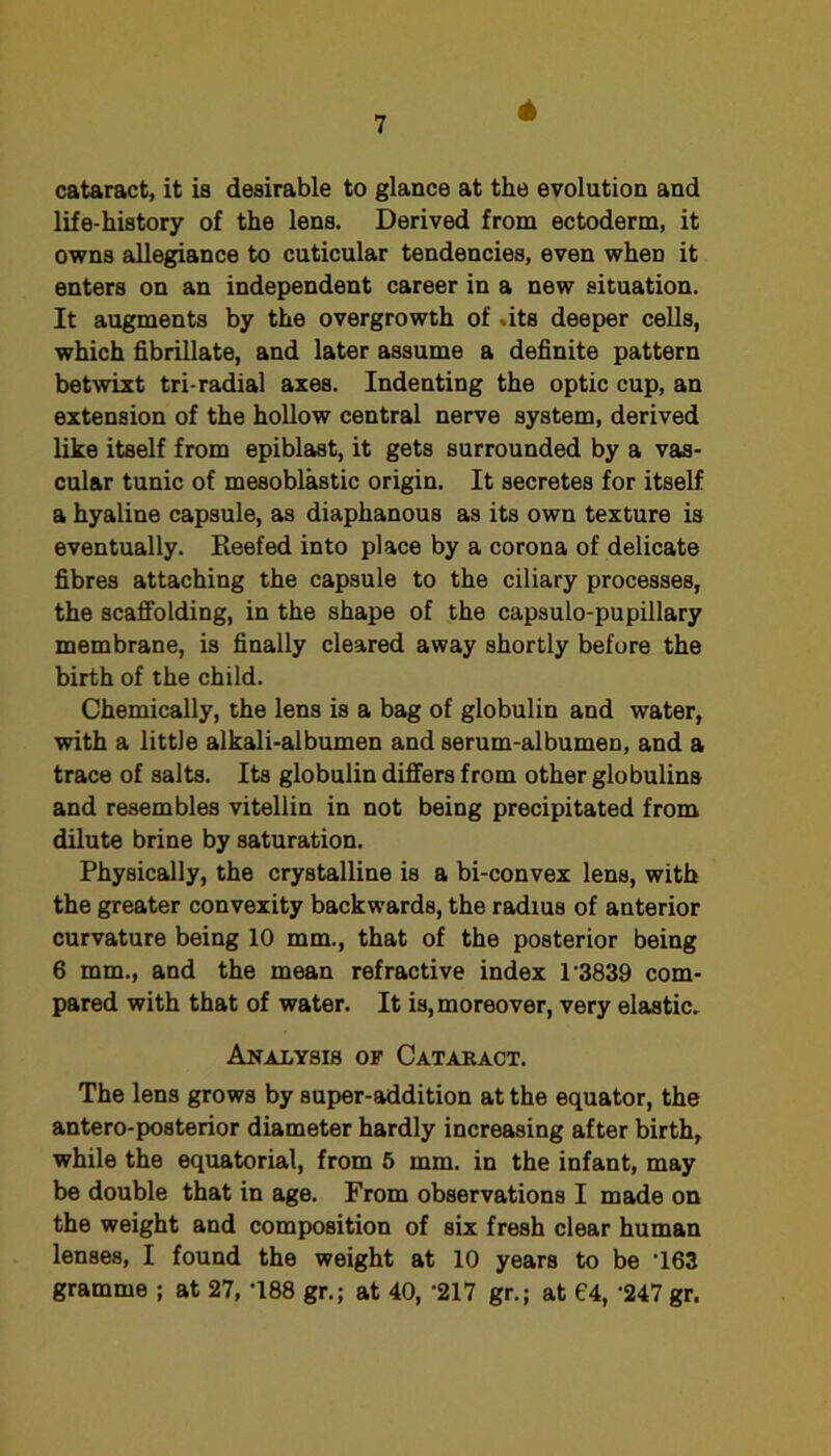 4 cataract, it is desirable to glance at the evolution and life-history of the lens. Derived from ectoderm, it owns allegiance to cuticular tendencies, even when it enters on an independent career in a new situation. It augments by the overgrowth of .its deeper cells, which hbrillate, and later assume a definite pattern betwixt tri-radial axes. Indenting the optic cup, an extension of the hollow central nerve system, derived like itself from epiblast, it gets surrounded by a vas- cular tunic of mesoblastic origin. It secretes for itself a hyaline capsule, as diaphanous as its own texture is eventually. Reefed into place by a corona of delicate fibres attaching the capsule to the ciliary processes, the scaffolding, in the shape of the capsulo-pupillary membrane, is finally cleared away shortly before the birth of the child. Chemically, the lens is a bag of globulin and water, with a little alkali-albumen and serum-albumen, and a trace of salts. Its globulin differs from other globulins and resembles vitellin in not being precipitated from dilute brine by saturation. Physically, the crystalline is a bi-convex lens, with the greater convexity backwards, the radius of anterior curvature being 10 mm., that of the posterior being 6 mm., and the mean refractive index 1‘3839 com- pared with that of water. It is, moreover, very elastic. Analysis of Catakact. The lens grows by super-addition at the equator, the antero-posterior diameter hardly increasing after birth, while the equatorial, from 5 mm. in the infant, may be double that in age. From observations I made on the weight and composition of six fresh clear human lenses, I found the weight at 10 years to be ‘163 gramme ; at 27, -188 gr.; at 40, ‘217 gr.; at 04, '247 gr.