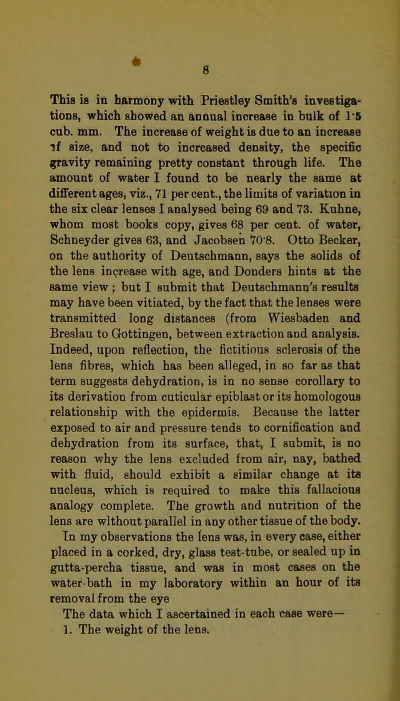 This is in harmony with Priestley Smith’s investiga- tions, which showed an annual increase in bulk of 1'6 cub. mm. The increase of weight is due to an increase if size, and not to increased density, the specific gravity remaining pretty constant through life. The amount of water I found to be nearly the same at different ages, viz., 71 per cent., the limits of variation in the six clear lenses I analysed being 69 and 73. Kuhne, whom most books copy, gives 68 per cent, of water, Schneyder gives 63, and Jacobsen 70’8. Otto Becker, on the authority of Deutschmann, says the solids of the lens increase with age, and Bonders hints at the same view ; but I submit that Deutschmann's results may have been vitiated, by the fact that the lenses were transmitted long distances (from Wiesbaden and Breslau to Gottingen, between extraction and analysis. Indeed, upon reflection, the fictitious sclerosis of the lens fibres, which has been alleged, in so far as that term suggests dehydration, is in no sense corollary to its derivation from cuticular epiblast or its homologous relationship with the epidermis. Because the latter exposed to air and pressure tends to cornification and dehydration from its surface, that, I submit, is no reason why the lens excluded from air, nay, bathed with fluid, should exhibit a similar change at its nucleus, which is required to make this fallacious analogy complete. The growth and nutrition of the lens are without parallel in any other tissue of the body. In my observations the lens was, in every case, either placed in a corked, dry, glass test-tube, or sealed up in gutta-percha tissue, and was in most cases on the water-bath in my laboratory within an hour of its removal from the eye The data which I ascertained in each case were—