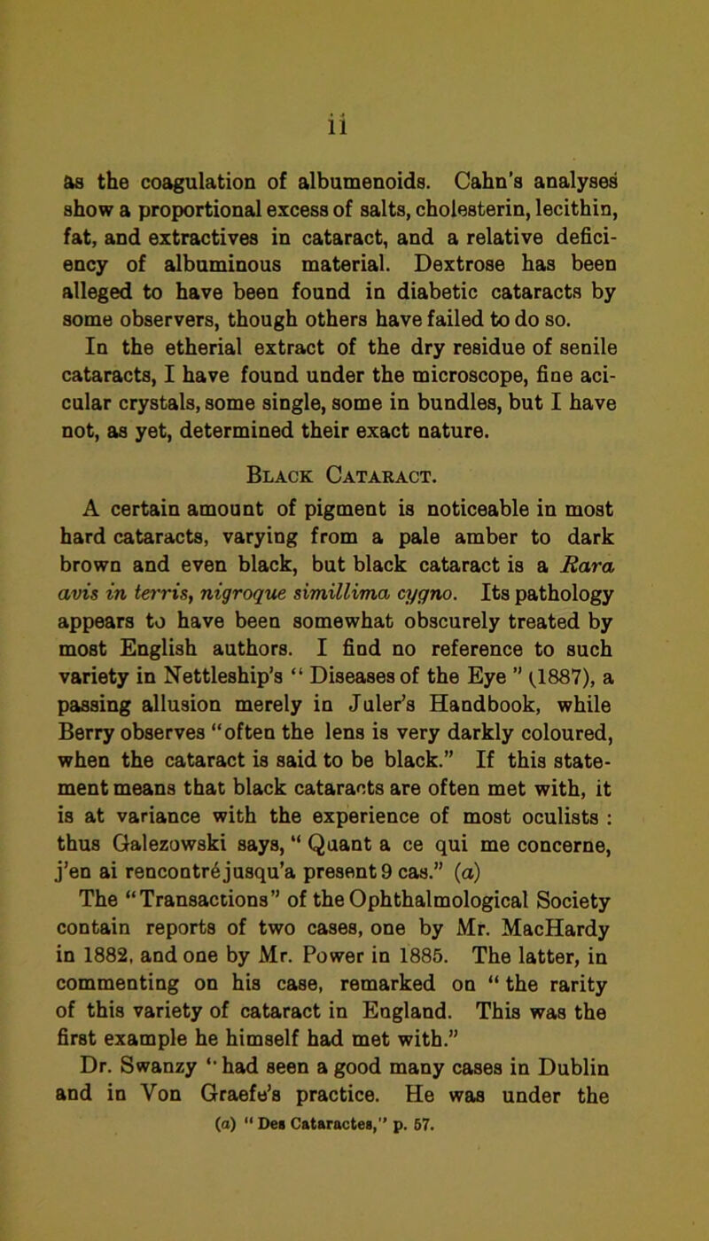 as the coagulation of albumenoids. Cahn’s analyses show a proportional excess of salts, cholesterin, lecithin, fat, and extractives in cataract, and a relative defici- ency of albuminous material. Dextrose has been alleged to have been found in diabetic cataracts by some observers, though others have failed to do so. In the etherial extract of the dry residue of senile cataracts, I have found under the microscope, fine aci- cular crystals, some single, some in bundles, but I have not, as yet, determined their exact nature. Black Cataract. A certain amount of pigment is noticeable in most hard cataracts, varying from a pale amber to dark brown and even black, but black cataract is a Eara avis in tei'ris, nigroque simillima cygno. Its pathology appears to have been somewhat obscurely treated by most English authors. I find no reference to such variety in Nettleship’s “ Diseases of the Eye ’’ C887), a passing allusion merely in Juler’s Handbook, while Berry observes “often the lens is very darkly coloured, when the cataract is said to be black.” If this state- ment means that black cataracts are often met with, it is at variance with the experience of most oculists ; thus Galezowski says, “ Quant a ce qui me concerne, j’en ai rencontr^jusqu’a present 9 cas.” (a) The “Transactions” of the Ophthalmological Society contain reports of two cases, one by Mr. MacHardy in 1882, and one by Mr. Power in 1885. The latter, in commenting on his case, remarked on “ the rarity of this variety of cataract in England. This was the first example he himself had met with.” Dr. Swanzy “had seen a good many cases in Dublin and in Von Graefe’s practice. He was under the (a)  Des Cataractea,” p. 67.