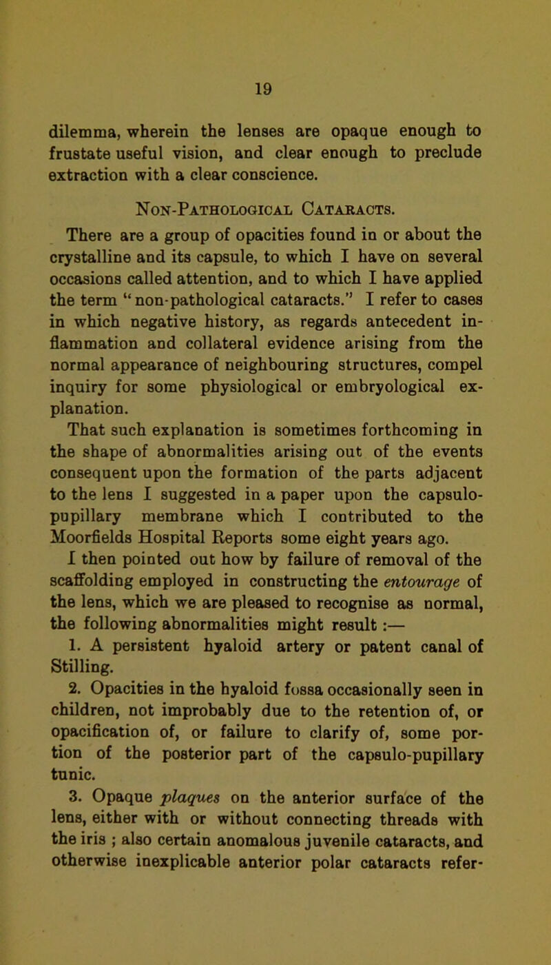 dilemma, wherein the lenses are opaque enough to frustate useful vision, and clear enough to preclude extraction with a clear conscience. Non-Pathological Catakacts. There are a group of opacities found in or about the crystalline and its capsule, to which I have on several occasions called attention, and to which I have applied the term “non-pathological cataracts.” I refer to cases in which negative history, as regards antecedent in- flammation and collateral evidence arising from the normal appearance of neighbouring structures, compel inquiry for some physiological or embryological ex- planation. That such explanation is sometimes forthcoming in the shape of abnormalities arising out of the events consequent upon the formation of the parts adjacent to the lens I suggested in a paper upon the capsulo- pupillary membrane which I contributed to the Moorfields Hospital Reports some eight years ago. I then pointed out how by failure of removal of the scaffolding employed in constructing the entourage of the lens, which we are pleased to recognise as normal, the following abnormalities might result:— 1. A persistent hyaloid artery or patent canal of Stilling. 2. Opacities in the hyaloid fossa occasionally seen in children, not improbably due to the retention of, or opacification of, or failure to clarify of, some por- tion of the posterior part of the capsulo-pupillary tunic. 3. Opaque plaques on the anterior surfa'ce of the lens, either with or without connecting threads with the iris ; also certain anomalous juvenile cataracts, and otherwise inexplicable anterior polar cataracts refer-