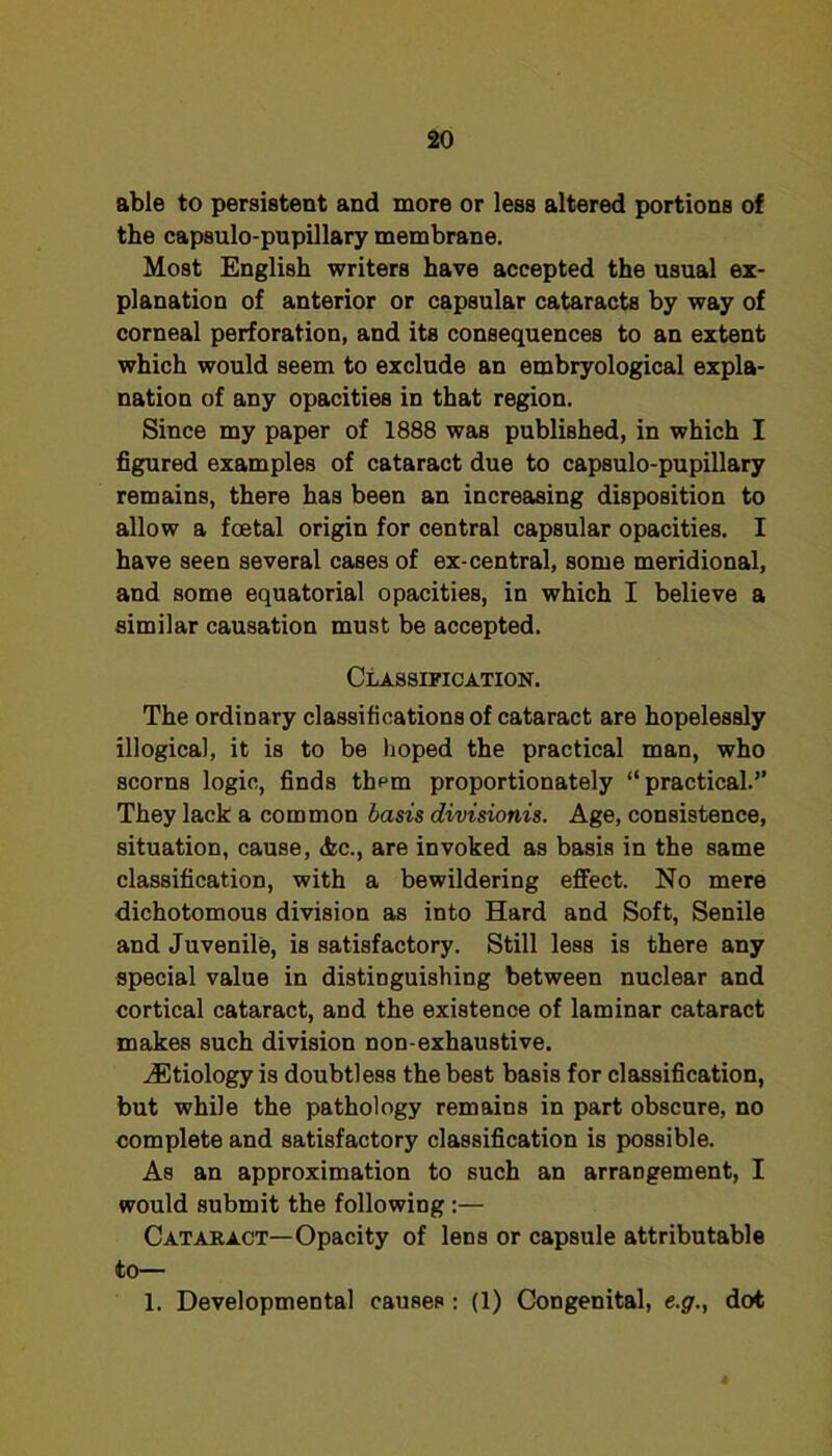 able to persistent and more or less altered portions of the capsulo-pupillary membrane. Most English writers have accepted the usual ex- planation of anterior or capsular cataracts by way of corneal perforation, and its consequences to an extent which would seem to exclude an embryological expla- nation of any opacities in that region. Since my paper of 1888 was published, in which I figured examples of cataract due to capsulo-pupillary remains, there has been an increasing disposition to allow a foetal origin for central capsular opacities. I have seen several cases of ex-central, some meridional, and some equatorial opacities, in which I believe a similar causation must be accepted. Classification. The ordinary classifications of cataract are hopelessly illogical, it is to be hoped the practical man, who scorns logic, finds them proportionately “practical.’’ They lack a common basis divisionis. Age, consistence, situation, cause, <kc., are invoked as basis in the same classification, with a bewildering effect. No mere dichotomous division as into Hard and Soft, Senile and Juvenile, is satisfactory. Still less is there any special value in distinguishing between nuclear and cortical cataract, and the existence of laminar cataract makes such division non-exhaustive. .(Etiology is doubtless the best basis for classification, but while the pathology remains in part obscure, no complete and satisfactory classification is possible. As an approximation to such an arrangement, I would submit the following :— Catakact—Opacity of lens or capsule attributable to— 1. Developmental causes; (1) Congenital, e.g., dot