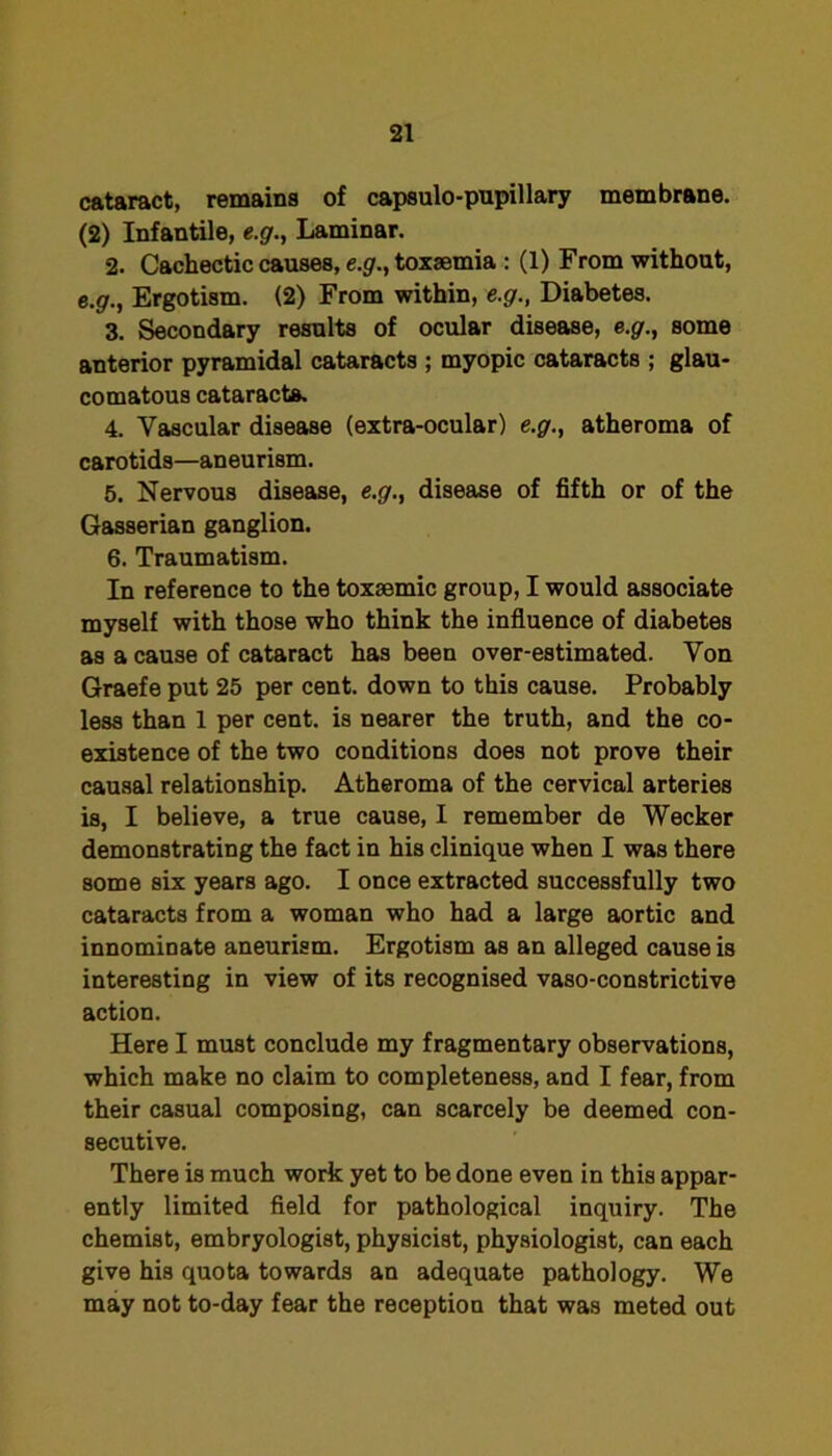 cataract, remains of capsulo-pupillary membrane. (2) Infantile, e.g., Laminar. 2. Cachectic causes, e.gr., toxaemia : (1) From without, e.^., Ergotism. (2) From within, e.g., Diabetes. 3. Secondary results of ocular disease, e.g., some anterior pyramidal cataracts ; myopic cataracts ; glau- comatous cataracts. 4. Vascular disease (extra-ocular) e.g., atheroma of carotids—aneurism. 5. Nervous disease, e.g'., disease of fifth or of the Gasserian ganglion. 6. Traumatism. In reference to the toxsemic group, I would associate myself with those who think the influence of diabetes as a cause of cataract has been over-estimated. Yon Graefe put 25 per cent, down to this cause. Probably less than 1 per cent, is nearer the truth, and the co- existence of the two conditions does not prove their causal relationship. Atheroma of the cervical arteries is, I believe, a true cause, I remember de Weeker demonstrating the fact in his clinique when I was there some six years ago. I once extracted successfully two cataracts from a woman who had a large aortic and innominate aneurism. Ergotism as an alleged cause is interesting in view of its recognised vaso-constrictive action. Here I must conclude my fragmentary observations, which make no claim to completeness, and I fear, from their casual composing, can scarcely be deemed con- secutive. There is much work yet to be done even in this appar- ently limited field for pathological inquiry. The chemist, embryologist, physicist, physiologist, can each give his quota towards an adequate pathology. We may not to-day fear the reception that was meted out