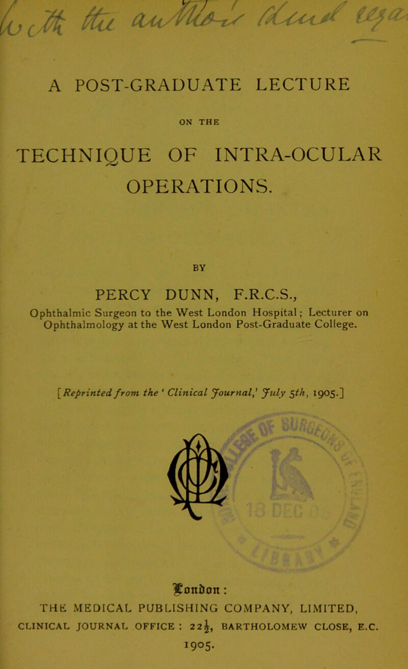 UjcM ^ a^<yno9-ty A POST-GRADUATE LECTURE ON THE TECHNIQUE OF INTRA-OCULAR OPERATIONS. BY PERCY DUNN, F.R.C.S., Ophthalmic Surgeon to the West London Hospital; Lecturer on Ophthalmology at the West London Post-Graduate College. [Reprinted from the ‘ Clinical Journal' July ^th, 1905.] Itondon: THE MEDICAL PUBLISHING COMPANY, LIMITED, CLINICAL JOURNAL OFFICE ; 2 2^, BARTHOLOMEW CLOSE, E.C. 1905.