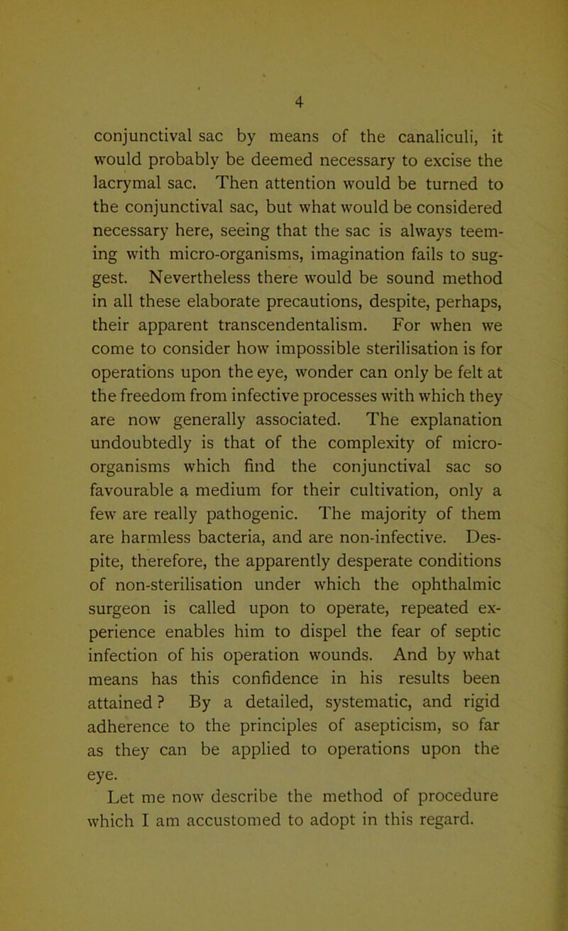 conjunctival sac by means of the canaliculi, it would probably be deemed necessary to excise the lacrymal sac. Then attention would be turned to the conjunctival sac, but what would be considered necessary here, seeing that the sac is always teem- ing with micro-organisms, imagination fails to sug- gest. Nevertheless there would be sound method in all these elaborate precautions, despite, perhaps, their apparent transcendentalism. For when we come to consider how impossible sterilisation is for operations upon the eye, wonder can only be felt at the freedom from infective processes with which they are now generally associated. The explanation undoubtedly is that of the complexity of micro- organisms which find the conjunctival sac so favourable a medium for their cultivation, only a few are really pathogenic. The majority of them are harmless bacteria, and are non-infective. Des- pite, therefore, the apparently desperate conditions of non-sterilisation under which the ophthalmic surgeon is called upon to operate, repeated ex- perience enables him to dispel the fear of septic infection of his operation wounds. And by what means has this confidence in his results been attained ? By a detailed, systematic, and rigid adherence to the principles of asepticism, so far as they can be applied to operations upon the eye. Let me now describe the method of procedure which I am accustomed to adopt in this regard.