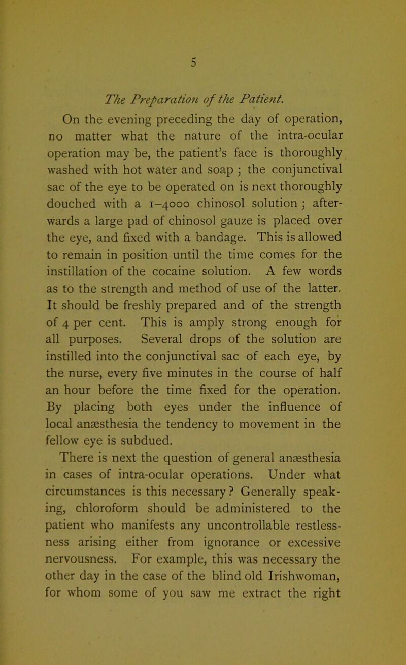 The Preparation of the Patient. On the evening preceding the day of operation, no matter what the nature of the intra-ocular operation may be, the patient’s face is thoroughly washed with hot water and soap ; the conjunctival sac of the eye to be operated on is next thoroughly douched with a 1-4000 chinosol solution \ after- wards a large pad of chinosol gauze is placed over the eye, and fixed with a bandage. This is allowed to remain in position until the time comes for the instillation of the cocaine solution. A few words as to the strength and method of use of the latter. It should be freshly prepared and of the strength of 4 per cent. This is amply strong enough for all purposes. Several drops of the solution are instilled into the conjunctival sac of each eye, by the nurse, every five minutes in the course of half an hour before the time fixed for the operation. By placing both eyes under the influence of local anaesthesia the tendency to movement in the fellow eye is subdued. There is next the question of general anaesthesia in cases of intra-ocular operations. Under what circumstances is this necessary ? Generally speak- ing, chloroform should be administered to the patient who manifests any uncontrollable restless- ness arising either from ignorance or excessive nervousness. For example, this was necessary the other day in the case of the blind old Irishwoman, for whom some of you saw me extract the right