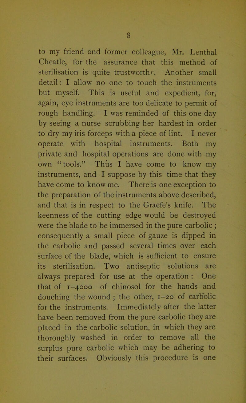 to my friend and former colleague, Mr. Lenthal Cheatle, for the assurance that this method of sterilisation is quite trustworthv. Another small detail; I allow no one to touch the instruments but myself. This is useful and expedient, for, again, eye instruments are too delicate to permit of rough handling. I was reminded of this one day by seeing a nurse scrubbing her hardest in order to dry my iris forceps with a piece of lint. I never operate with hospital instruments. Both my private and hospital operations are done with my own “ tools.” Thus I have come to know my instruments, and I suppose by this time that they have come to know me. There is one exception to the preparation of the instruments above described, and that is in respect to the Graefe’s knife. The keenness of the cutting edge would be destroyed were the blade to be immersed in the pure carbolic; consequently a small piece of gauze is dipped in the carbolic and passed several times over each surface of the blade, which is sufficient to ensure its sterilisation. Two antiseptic solutions are always prepared for use at the operation : One that of 1-4000 of chinosol for the hands and douching the wound; the other, 1-20 of carb'olic for the instruments. Immediately after the latter have been removed from the pure carbolic they are placed in the carbolic solution, in which they are thoroughly washed in order to remove all the surplus pure carbolic which may be adhering to their surfaces. Obviously this procedure is one