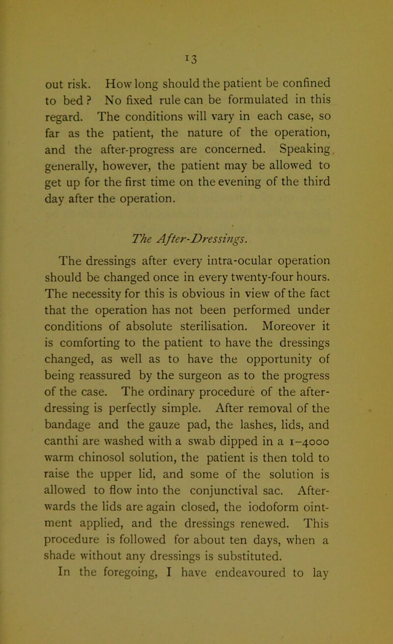 out risk. How long should the patient be confined to bed ? No fixed rule can be formulated in this regard. The conditions will vary in each case, so far as the patient, the nature of the operation, and the after-progress are concerned. Speaking generally, however, the patient may be allowed to get up for the first time on the evening of the third day after the operation. The After-Dressmgs. The dressings after every intra-ocular operation should be changed once in every twenty-four hours. The necessity for this is obvious in view of the fact that the operation has not been performed under conditions of absolute sterilisation. Moreover it is comforting to the patient to have the dressings changed, as well as to have the opportunity of being reassured by the surgeon as to the progress of the case. The ordinary procedure of the after- dressing is perfectly simple. After removal of the bandage and the gauze pad, the lashes, lids, and canthi are washed with a swab dipped in a 1-4000 warm chinosol solution, the patient is then told to raise the upper lid, and some of the solution is allowed to flow into the conjunctival sac. After- wards the lids are again closed, the iodoform oint- ment applied, and the dressings renewed. This procedure is followed for about ten days, when a shade without any dressings is substituted. In the foregoing, I have endeavoured to lay