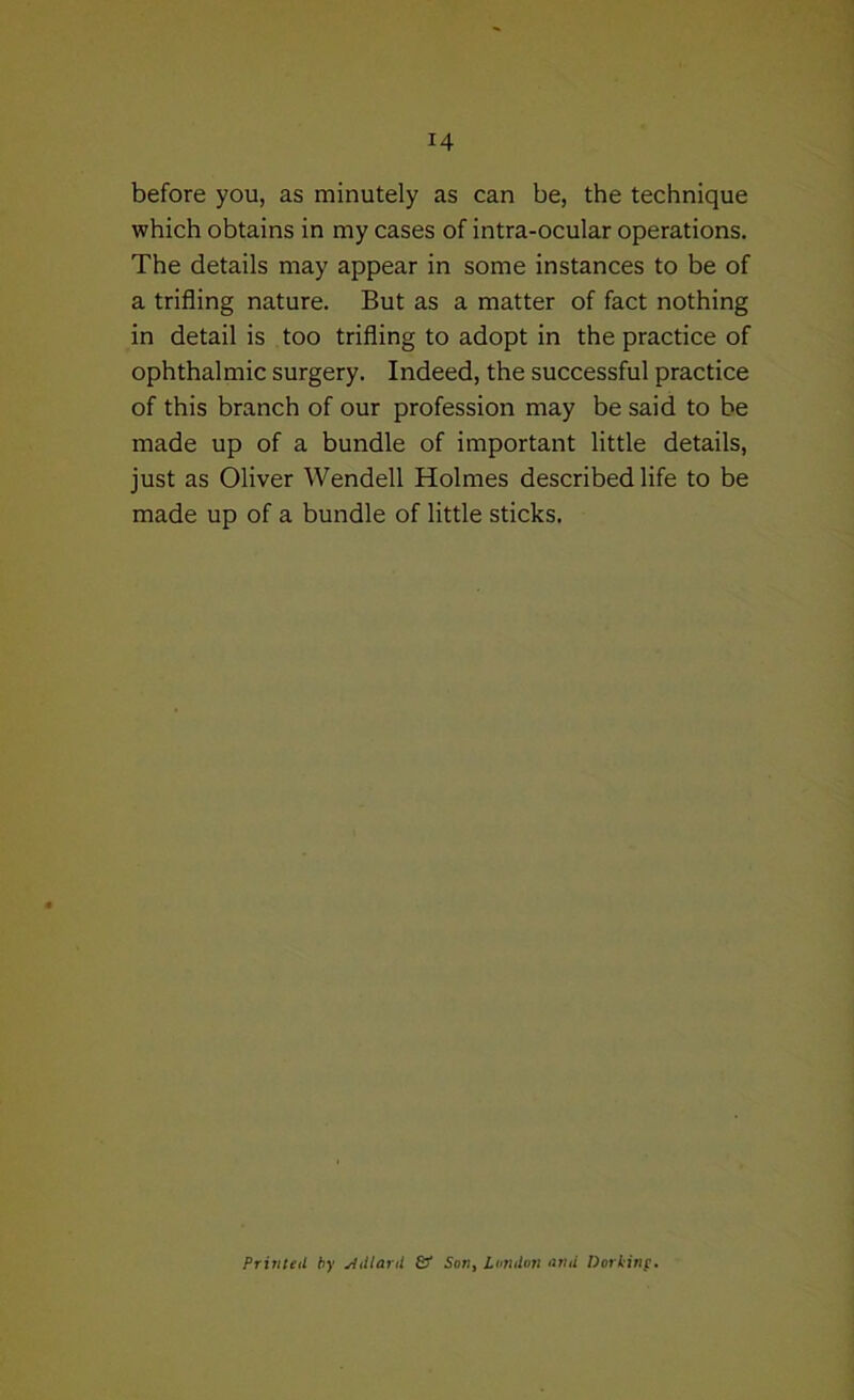 before you, as minutely as can be, the technique which obtains in my cases of intra-ocular operations. The details may appear in some instances to be of a trifling nature. But as a matter of fact nothing in detail is too trifling to adopt in the practice of ophthalmic surgery. Indeed, the successful practice of this branch of our profession may be said to be made up of a bundle of important little details, just as Oliver Wendell Holmes described life to be made up of a bundle of little sticks. FrinUil by ^dlard & Son^ Loiidon tjrid DorHnf,