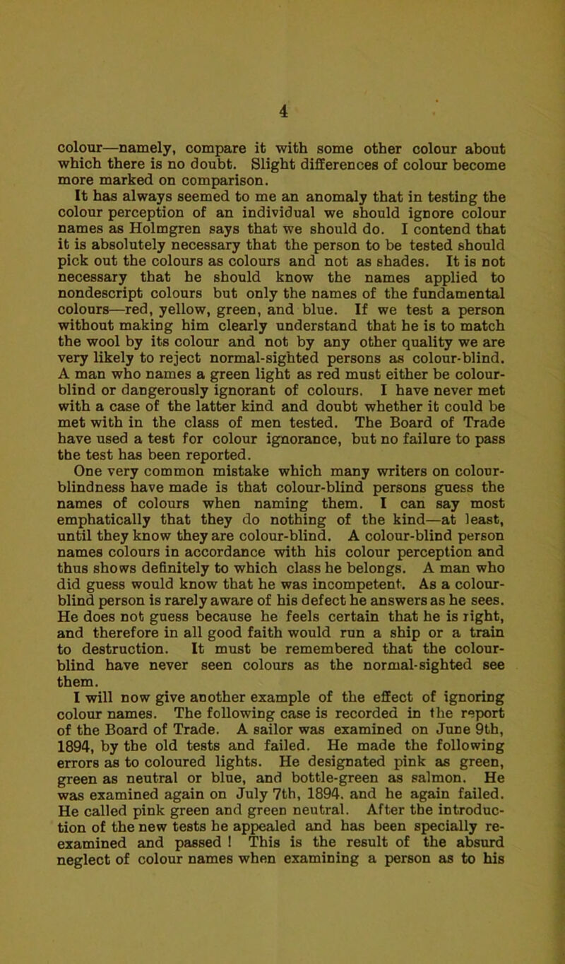 colour—namely, compare it with some other colour about which there is no doubt. Slight differences of colour become more marked on comparison. It has always seemed to me an anomaly that in testing the colour perception of an individual we should ignore colour names as Holmgren says that we should do. I contend that it is absolutely necessary that the person to be tested should pick out the colours as colours and not as shades. It is not necessary that he should know the names applied to nondescript colours but only the names of the fundamental colours—red, yellow, green, and blue. If we test a person without making him clearly understand that he is to match the wool by its colour and not by any other quality we are very likely to reject normal-sighted persons as colour-blind. A man who names a green light as red must either be colour- blind or dangerously ignorant of colours. I have never met with a case of the latter kind and doubt whether it could be met with in the class of men tested. The Board of Trade have used a test for colour ignorance, but no failure to pass the test has been reported. One very common mistake which many writers on colour- blindness have made is that colour-blind persons guess the names of colours when naming them. I can say most emphatically that they do nothing of the kind—at least, until they know they are colour-blind. A colour-blind person names colours in accordance with his colour perception and thus shows definitely to which class he belongs. A man who did guess would know that he was incompetent. As a colour- blind person is rarely aware of his defect he answers as he sees. He does not guess because he feels certain that he is right, and therefore in all good faith would run a ship or a train to destruction. It must be remembered that the colour- blind have never seen colours as the normal-sighted see them. I will now give another example of the effect of ignoring colour names. The following case is recorded in the report of the Board of Trade. A sailor was examined on June 9th, 1894, by the old tests and failed. He made the following errors as to coloured lights. He designated pink as green, green as neutral or blue, and bottle-green as salmon. He was examined again on July 7th, 1894. and he again failed. He called pink green and green neutral. After the introduc- tion of the new tests he appealed and has been specially re- examined and passed ! This is the result of the absurd neglect of colour names when examining a person as to his