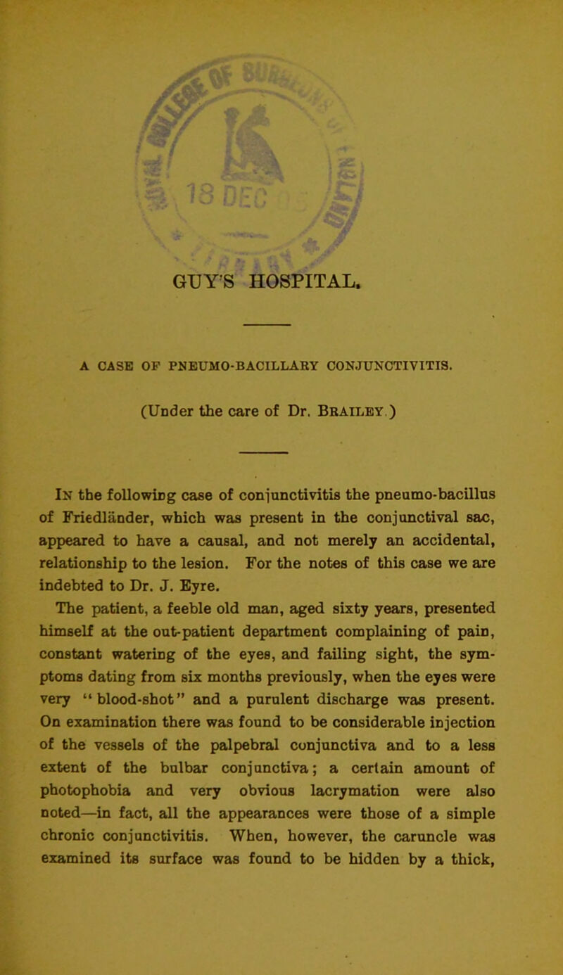 GUY'S HOSPITAL. A CASE OP PNEUMO-BACILLARY CONJUNCTIVITIS. (Under the care of Dr. Brailey ) In the following case of conjunctivitis the pneumo-bacillus of Friedlander, which was present in the conjunctival sac, appeared to have a causal, and not merely an accidental, relationship to the lesion. For the notes of this case we are indebted to Dr. J. Eyre. The patient, a feeble old man, aged sixty years, presented himself at the out-patient department complaining of pain, constant watering of the eyes, and failing sight, the sym- ptoms dating from six months previously, when the eyes were very “blood-shot” and a purulent discharge was present. On examination there was found to be considerable injection of the vessels of the palpebral conjunctiva and to a less extent of the bulbar conjunctiva; a certain amount of photophobia and very obvious lacrymation were also noted—in fact, all the appearances were those of a simple chronic conjunctivitis. When, however, the caruncle was examined its surface was found to be hidden by a thick,