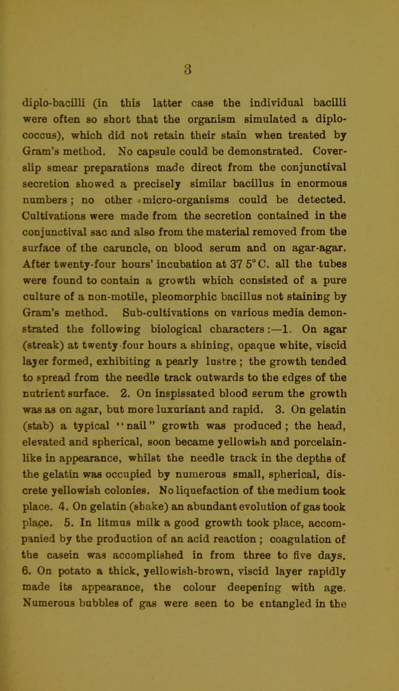 diplo-bacilli (in this latter case the individual bacilli were often so short that the organism simulated a diplo- coccus), which did not retain their stain when treated by Gram’s method. No capsule could be demonstrated. Cover- slip smear preparations made direct from the conjunctival secretion showed a precisely similar bacillus in enormous numbers; no other micro-organisms could be detected. Cultivations were made from the secretion contained in the conjunctival sac and also from the material removed from the surface of the caruncle, on blood serum and on agar-agar. After twenty-four hours’incubation at 37 5° C. all the tubes were found to contain a growth which consisted of a pure culture of a non-motile, pleomorphic bacillus not staining by Gram’s method. Sub-cultivations on various media demon- strated the following biological characters:—1. On agar (streak) at twenty four hours a shining, opaque white, viscid layer formed, exhibiting a pearly lustre ; the growth tended to spread from the needle track outwards to the edges of the nutrient surface. 2. On inspissated blood serum the growth was as on agar, but more luxuriant and rapid. 3. On gelatin (stab) a typical “nail” growth was produced; the head, elevated and spherical, soon became yellowish and porcelain- like in appearance, whilst the needle track in the depths of the gelatin was occupied by numerous small, spherical, dis- crete yellowish colonies. No liquefaction of the medium took place. 4. On gelatin (shake) an abundant evolution of gas took place. 5. In litmus milk a good growth took place, accom- panied by the production of an acid reaction ; coagulation of the casein was accomplished in from three to five days. 6. On potato a thick, yellowish-brown, viscid layer rapidly made its appearance, the colour deepening with age. Numerous bubbles of gas were seen to be entangled in the