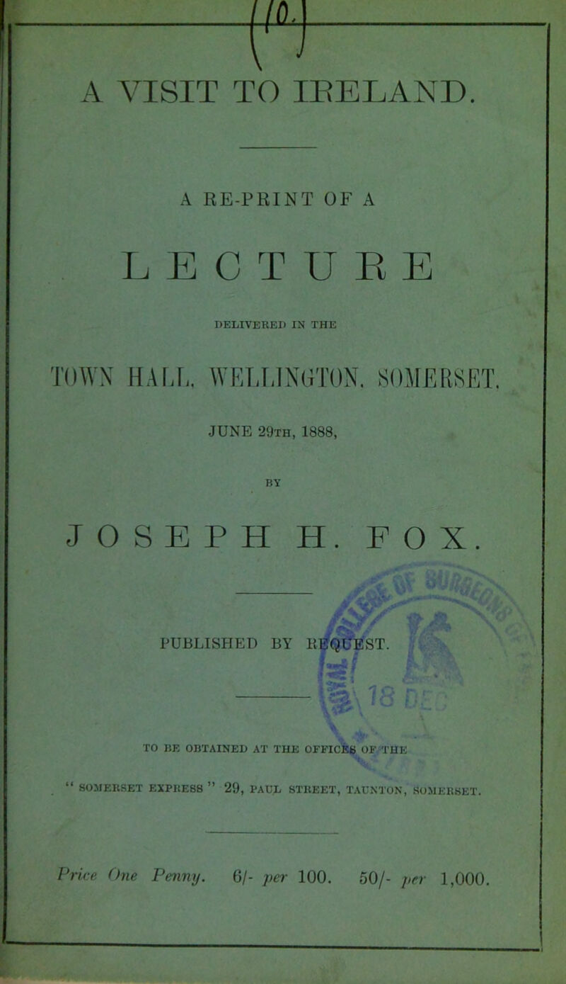 A RE-PRINT OF A LECTURE DELIVERED IN THE TOWN HALL. WELLINGTON. SOMERSET. JUNE 29th, 1888, BY JOSEPH H. FOX. PUBLISHED BY BEQUEST. ' It TO BE OBTAINED AT THE OFFICES OF THE “ SOMERSET EXPRESS ” 29, PAUL STREET, TAUNTON, SOMERSET.