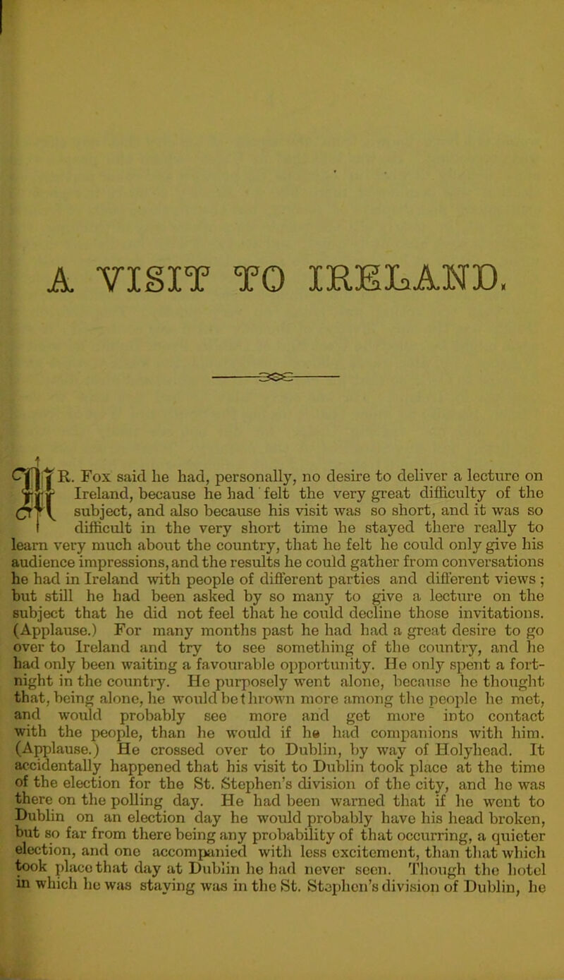 ese t CTIV R. Fox said lie had, personally, no desire to deliver a lecture on {j j- Ireland, because he had felt the very great difficulty of the subject, and also because his visit was so short, and it was so i difficult in the very short time he stayed there really to learn very much about the country, that he felt he could only give his audience impressions, and the results he could gather from conversations he had in Ireland with people of different parties and different views ; but still he had been asked by so many to give a lecture on the subject that he did not feel that he could decline those invitations. (Applause.) For many months past he had had a great desire to go over to Ireland and try to see something of the country, and he had only been waiting a favourable opportunity. He only spent a fort- night in the country. He purposely went alone, because he thought that, being alone, he would be thrown more among the people he met, and would probably see more and get more into contact with the people, than he would if he hud companions with him. (Applause.) He crossed over to Dublin, by way of Holyhead. It accidentally happened that his visit to Dublin took place at the time of the election for the St. Stephen’s division of the city, and he was there on the polling day. He had been warned that if he went to Dublin on an election day he would probably have his head broken, but so far from there being any probability of that occurring, a quieter election, and one accompanied with less excitement, than that which took place that day at Dublin he had never seen. Though the hotel in which he was staying was in the St. Stephen’s division of Dublin, he