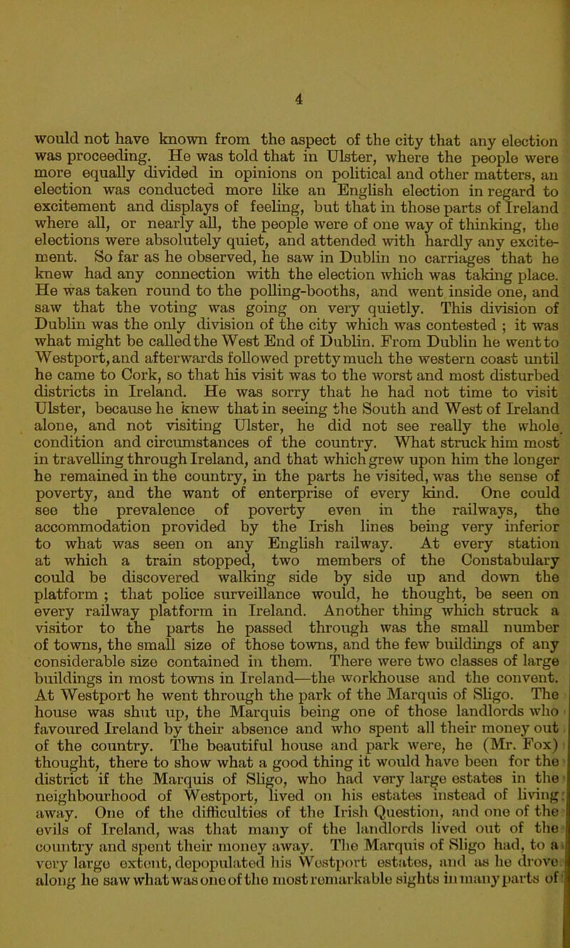 would not have known from the aspect of the city that any election was proceeding. He was told that in Ulster, where the people were more equally divided in opinions on political and other matters, an election was conducted more like an English election in regard to excitement and displays of feeling, but that in those parts of Ireland where all, or nearly all, the people were of one way of thinking, the elections were absolutely quiet, and attended with hardly any excite- ment. So far as he observed, he saw in Dublin no carriages that he knew had any connection with the election which was taking place. He was taken round to the polling-booths, and went inside one, and saw that the voting was going on very quietly. This division of Dublin was the only division of the city which was contested ; it was what might be called the West End of Dublin. From Dublin he went to Westport, and afterwards followed pretty much the western coast until he came to Cork, so that his visit was to the worst and most disturbed districts in Ireland. He was sorry that he had not time to visit Ulster, because he knew that in seeing the South and West of Ireland alone, and not visiting Ulster, he did not see really the whole, condition and circumstances of the country. What struck him most in travelling through Ireland, and that which grew upon him the longer he remained in the country, in the parts he visited, was the sense of poverty, and the want of enterprise of every kind. One could see the prevalence of poverty even in the railways, the accommodation provided by the Irish lines being very inferior to what was seen on any English railway. At every station at which a train stopped, two members of the Constabulary could be discovered walking side by side up and down the platform ; that police surveillance would, he thought, he seen on every railway platform in Ireland. Another thing which struck a visitor to the parts he passed through was the small number of towns, the small size of those towns, and the few buildings of any considerable size contained in them. There were two classes of large buildings in most towns in Ireland-—the workhouse and the convent. At Westport he went through the park of the Marquis of Sligo. The house was shut up, the Marquis being one of those landlords who favoured Ireland by their absence and who spent all their money out of the country. The beautiful house and park were, he (Mr. Fox) thought, there to show what a good thing it would have been for the district if the Marquis of Sligo, who had very large estates in the neighbourhood of Westport, lived on his estates instead of living; away. One of the difficulties of the Irish Question, and one of the evils of Ireland, was that many of the landlords lived out of the country and spent their money away. The Marquis of Sligo had, to a very largo extent, depopulated his Westport estates, and as he drove: along he saw what was one of tho most remarkable sights in many parts of'