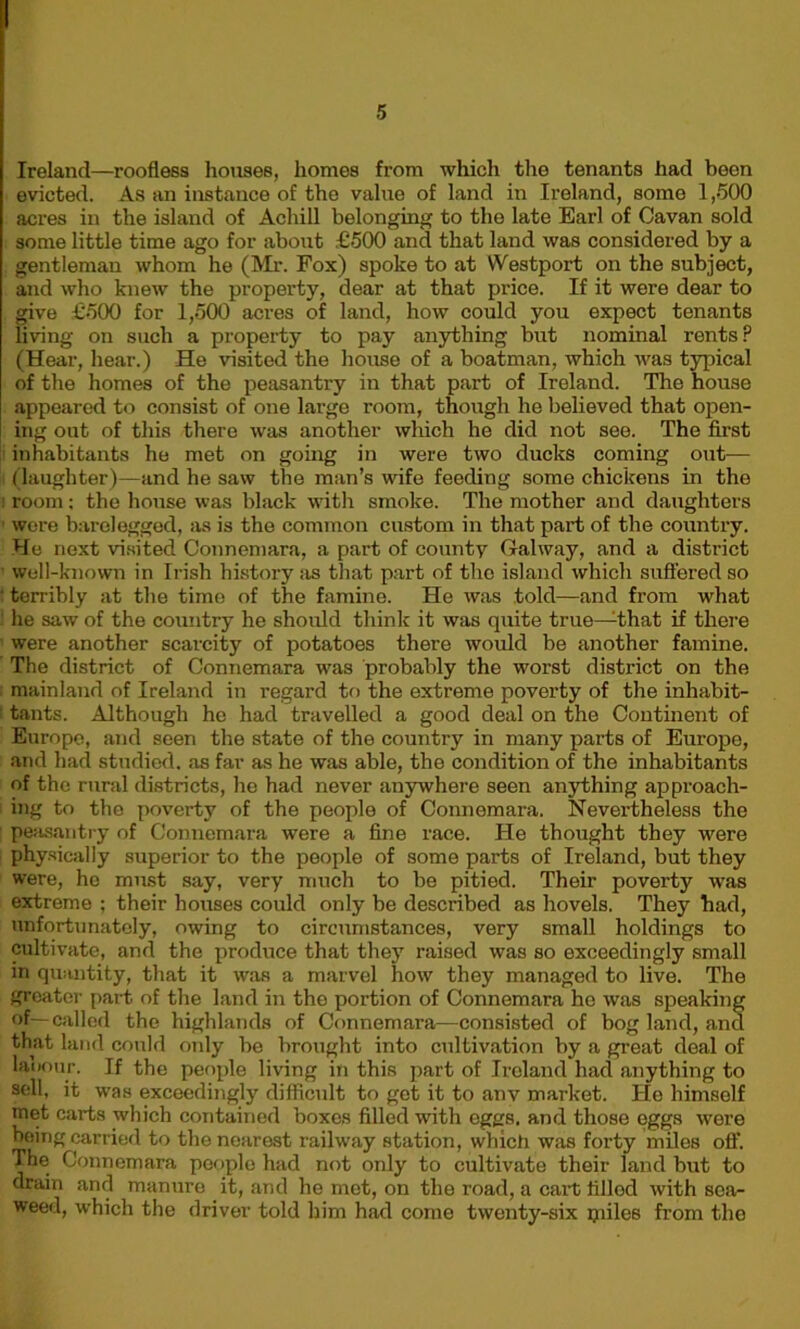 I Ireland—roofless houses, homes from which the tenants had been evicted. As an instance of the value of land in Ireland, some 1,500 acres in the island of Achill belonging to the late Earl of Cavan sold some little time ago for about £500 and that land was considered by a gentleman whom he (Mr. Fox) spoke to at Westport on the subject, and who knew the property, dear at that price. If it were dear to give £500 for 1,500 acres of land, how could you expect tenants living on such a property to pay anything but nominal rents? (Hear, hear.) He visited the house of a boatman, which was typical of the homes of the peasantry in that part of Ireland. The house appeared to consist of one large room, though he believed that open- ing out of this there was another which he did not see. The first inhabitants he met on going in were two ducks coming out— !l (laughter)—and he saw the man’s wife feeding some chickens in the i room: the house was black witli smoke. The mother and daughters were barelegged, as is the common custom in that part of the country. He next visited Connemara, a part of county Galway, and a district well-known in Irish history as that part of the island which suffered so terribly at the time of the famine. He was told—and from what he saw of the country he should think it was quite true—that if there were another scarcity of potatoes there would be another famine. The district of Connemara was probably the worst district on the mainland of Ireland in regard to the extreme poverty of the inhabit- tants. Although he had travelled a good deal on the Continent of Europe, and seen the state of the country in many parts of Europe, and had studied, as far as he was able, tho condition of the inhabitants of the rural districts, he had never anywhere seen anything approach- ing to the poverty of the people of Connemara. Nevei’theless the ; peasantry of Connemara were a fine race. He thought they were physically superior to the people of some parts of Ireland, but they were, he must say, very much to be pitied. Their poverty was extreme ; their houses could only be described as hovels. They had, unfortunately, owing to circumstances, very small holdings to cultivate, and the produce that they raised was so exceedingly small in quantity, that it was a marvel how they managed to live. The greater part of the land in the portion of Connemara ho was speaking of—called the highlands of Connemara—consisted of bog land, and that land could only be brought into cultivation by a great deal of labour. If the people living in this part of Ireland had anything to sell, it was exceedingly difficult to got it to anv market. He himself met carts which contained boxes filled with eggs, and those eggs were being carried to the nearest railway station, which was forty miles off. The Connemara people had not only to cultivate their land but to drain and manure it, and he met, on the road, a cart filled with sea- weed, which the driver told him had come twenty-six piiles from the
