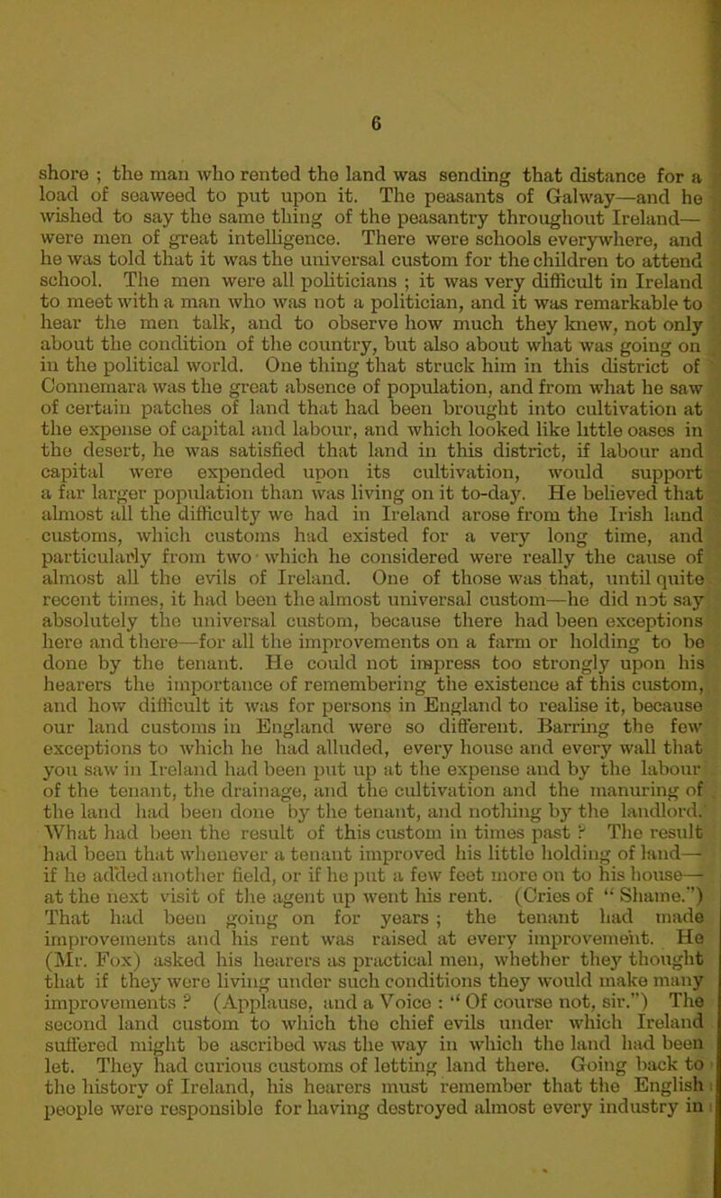 shore ; the man who rented the land was sending that distance for a ' load of seaweed to put upon it. The peasants of Galway—and he wished to say the same thing of the peasantry throughout Ireland— jj were men of great intelligence. There were schools everywhere, and he was told that it was the universal custom for the children to attend school. The men were all politicians ; it was very difficult in Ireland to meet with a man who was not a politician, and it was remarkable to hear the men talk, and to observe how much they knew, not only about the condition of the country, but also about what was going on in the political world. One thing that struck him in this district of Connemara was the great absence of population, and from what he saw of certain patches of land that had been brought into cultivation at the expense of capital and labour, and which looked like little oases in the desert, he was satisfied that land in this district, if labour and capital were expended upon its cultivation, would support a far larger population than was living on it to-day. He believed that almost all the difficulty we had in Ireland arose from the Irish land customs, which customs had existed for a very long time, and particularly from two - which he considered were really the cause of almost all the evils of Ireland. One of those was that, until quite recent times, it had been the almost universal custom—he did not say absolutely the universal custom, because there had been exceptions here and there—for all the improvements on a farm or holding to be done by the tenant. He could not impress too strongly upon his hearers the importance of remembering the existence af this custom, and how difficult it was for persons in England to realise it, because our land customs in England were so different. Barring the few exceptions to which he had alluded, every house and every wall that you saw in Ireland had been put up at the expense and by the labour of the tenant, the drainage, and the cultivation and the manuring of the land had been done the tenant, and nothing by the landlord! What had been the result of this custom in times past ? The result had been that whenever a tenant improved his little holding of land— * if he added another field, or if he put a few feet more on to his house— at the next visit of the agent up went his rent. (Cries of “ Shame.”) That had been going on for years ; the tenant had made improvements and his rent was raised at every improvement. He (Mr. Fox) asked his hearers as practical men, whether they thought that if they were living under such conditions they would make many improvements ? (Applause, and a Voice : “ Of course not, sir.”) The second land custom to which tho chief evils under which Ireland suffered might be ascribed was the way in which the land had been let. They had curious customs of letting land there. Going back to the history of Ireland, his hearers must remember that the English people were responsible for having destroyed almost every industry in