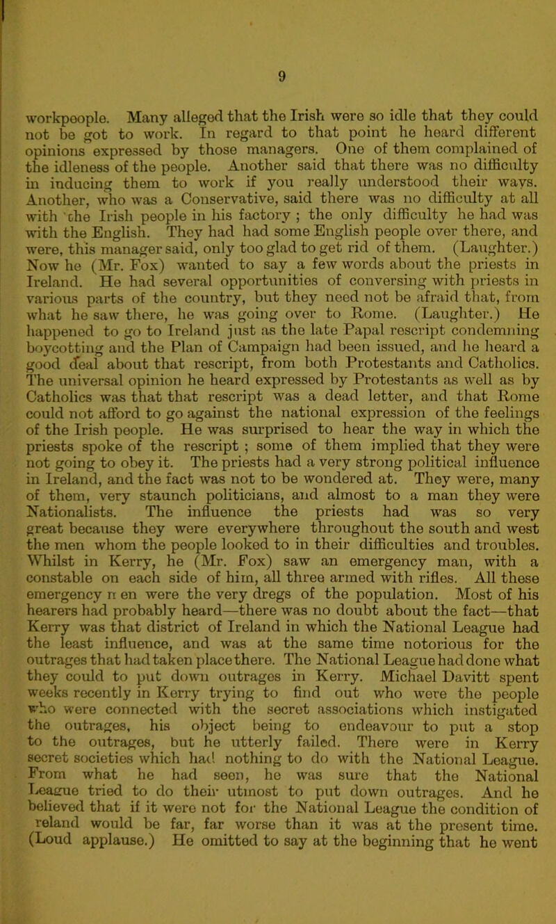 workpeople. Many alleged that the Irish were so idle that they could not be got to work. In regard to that point he heard different opinions expressed by those managers. One of them complained of the idleness of the people. Another said that there was no difficulty in inducing them to work if you really understood their ways. Another, who was a Conservative, said there was no difficulty at all with che Irish people in his factory ; the only difficulty he had was with the English. They had had some English people over there, and were, this manager said, only too glad to get rid of them. (Laughter.) Now he (Mr. Fox) wanted to say a few words about the priests in Ireland. He had several opportunities of conversing with priests in various parts of the country, but they need not be afraid that, from what he saw there, he was going over to Rome. (Laughter.) He happened to go to Ireland just as the late Papal rescript condemning boycotting and the Plan of Campaign had been issued, and he heard a good deal about that rescript, from both Protestants and Catholics. The universal opinion he heard expressed by Protestants as well as by Catholics was that that rescript was a dead letter, and that Rome could not afford to go against the national expression of the feelings of the Irish people. He was surprised to hear the way in which the priests spoke of the rescript ; some of them implied that they were not going to obey it. The priests had a very strong political influence in Ireland, and the fact was not to be wondered at. They were, many of them, very staunch politicians, and almost to a man they were Nationalists. The influence the priests had was so very great because they were everywhere throughout the south and west the men whom the people looked to in their difficulties and troubles. Whilst in Kerry, he (Mr. Fox) saw an emergency man, with a constable on each side of him, all three armed with rifles. All these emergency n en were the very dregs of the population. Most of his hearers had probably heard—there was no doubt about the fact—that Kerry was that district of Ireland in which the National League had the least influence, and was at the same time notorious for the outrages that had taken place there. The National League had done what they could to put down outrages in Kerry. Michael Davitt spent weeks recently in Kerry trying to find out who were the people who were connected with the secret associations which instigated the outrages, his object being to endeavour to put a stop to the outrages, but he utterly failed. There were in Kerry secret societies which had nothing to do with the National League. From what he had seen, he was sure that the National I^amie tried to do their utmost to put down outrages. And he believed that if it were not for the National League the condition of reland would be far, far worse than it was at the present time. (Loud applause.) He omitted to say at the beginning that he went