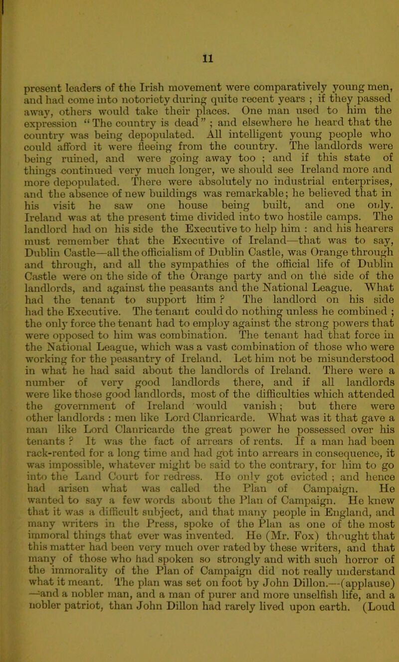 present leaders of the Irish movement were comparatively young men, and had come into notoriety during quite recent years ; if they passed away, others would take their places. One man used to him the expression “ The country is dead ” ; and elsewhere he heard that the country was being depopulated. All intelligent young people who could afford it were fleeing from the country. The landlords were being ruined, and were going away too ; and if this state of things continued very much longer, we should see Ireland more and more depopulated. There were absolutely no industrial enterprises, and the absence of new buildings was remarkable; he believed that in his visit he saw one house being built, and one only. Ireland was at the present time divided into two hostile camps. The landlord had on his side the Executive to help him : and his hearers must remember that the Executive of Ireland—that was to say, Dublin Castle—all the officialism of Dublin Castle, was Orange through and through, and all the sympathies of the official life of Dublin Castle were on the side of the Orange party and on the side of the landlords, and against the peasants and the National League. What had the tenant to support him ? The landlord on his side had the Executive. The tenant could do nothing unless he combined ; the only force the tenant had to employ against the strong powers that were opposed to him was combination. The tenant had that force in the National League, which was a vast combination of those who were working for the peasantry of Ireland. Let him not be misunderstood in what he had said about the landlords of Ireland. There were a number of very good landlords there, and if all landlords were like those good landlords, most of the difficulties which attended the government of Ireland would vanish; but there were other landlords : men like Lord Clanricarde. What was it that gave a man like Lord Clanricarde the great power he possessed over his tenants ? It was the fact of arrears of rents. If a man had been rack-rented for a long time and had got into arrears in consequence, it was impossible, whatever might be said to the contrary, for him to go into the Land Court for redress. He only got evicted ; and hence had arisen what was called the Plan of Campaign. He wanted to say a few words about the Plan of Campaign. He know that it was a difficult subject, and that many people in England, and many writers in the Press, spoke of the Plan as one of the most immoral things that ever was invented. He (Mr. Fox) thought that this matter had been very much over rated by these writers, and that many of those who had spoken so strongly and with such horror of the immorality of the Plan of Campaign did not really understand what it meant. The plan was set on foot by John Dillon.—(applause) —and a nobler man, and a man of purer and more unselfish life, and a nobler patriot, than John Dillon had rarely lived upon earth. (Loud