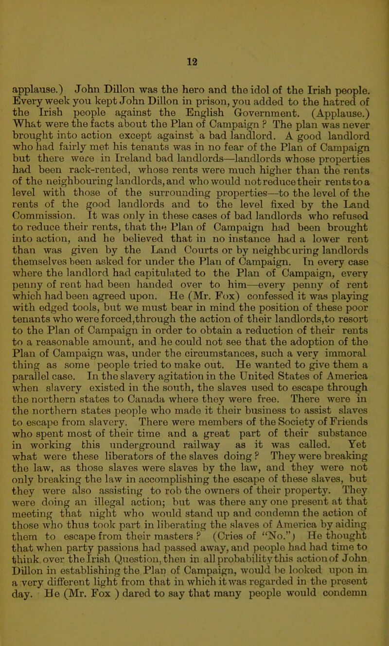 applause.) John Dillon was the hero and the idol of the Irish people. Every week you kept John Dillon in prison, you added to the hatred of the Irish people against the English Government. (Applause.) What wore the facts about the Plan of Campaign ? The plan was never brought into action except against a bad landlord. A good landlord who had fairly met his tenants was in no fear of the Plan of Campaign but there were in Ireland bad landlords—landlords whose properties had been rack-rented, whose rents were much higher than the rents of the neighbouring landlords, and who would not reduce their rentstoa level with those of the surrounding properties—to the level of the rents of the good landlords and to the level fixed by the Land Commission. It was only in these cases of bad landlords who refused to reduce their rents, that the Plan of Campaign had been brought into action, and he believed that in no instance had a lower rent than was given by the Land Courts or by neighbouring landlords themselves been asked for under the Plan of Campaign. In every case where the landlord had capitulated to the Plan of Campaign, every penny of rent had been handed over to him—every penny of rent which had been agreed upon. He (Mr. Fox) confessed it was playing with edged tools, but we must bear in mind the position of these poor tenants who were forced,through the action of their landlords,to resort to the Plan of Campaign in order to obtain a reduction of their rents to a reasonable amount, and he could not see that the adoption of the Plan of Campaign was, under the circumstances, such a very immoral thing as some people tried to make out. He wanted to give them a parallel case. In the slavery agitation in the United States of America when slavery existed in the south, the slaves used to escape through the northern states to Canada where they were free. There were in the northern states people who made it their business to assist slaves to escape from slavery. There were members of the Society of Friends who spent most of their time and a great part of their substance in working this underground railway as it was called. Yet what were these liberators of the slaves doing P They were breaking the law, as those slaves were slaves by the law, and they were not only breaking the law in accomplishing the escape of these slaves, but they wore also assisting to rob the owners of their property. They were doing an illegal action; but was there any one present at that meeting that night who would stand up and condemn the action of those who thus took part in liberating the slaves of America by aiding them to escape from their masters ? (Cries of “No.”j He thought that when party passions had passod away, and people had had time to think over the Irish Question, then in all probability this action of John Dillon in establishing the Plan of Campaign, would be looked upon in a very different light from that in which it was regarded in the present day. He (Mr. Fox ) dared to say that many people would condemn