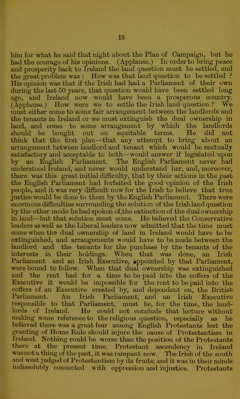 him for what he said that night about the Plan of Campaign, but he had the courage of his opinions. (Applause.) In order to bring peace and prosperity back to Ireland the land question must be settled, and the great problem was : How was that land question to be settled ? His opinion was that if the Irish had had a Parliament of their own during the last 50 years, that question would have been settled long ago, and Ireland now would have been a prosperous country. (Applause.) How were we to settle the Irish land question P We must either come to some fair arrangement between the landlords and the tenants in Ireland or we must extinguish the dual ownership in land, and come to some arrangement by which the landlords should be bought out on equitable terms. He did not think that the first plan—that any attempt to bring about an arrangement between landlord and tenant which would be mutually satisfactory and acceptable to both—would answer if legislated upon by an English Parliament. The English Parliament never had understood Ireland, and never would understand her, and, moreover, there was this great initial difficulty, that by their actions in the past the English Parliament had forfeited the good opinion of the Irish people, and it was very difficult now for the Irish to believe that true justice would be done to them by the English Parliament. There were enormous difficulties surrounding the solution of the Irish land question by the other mode he had spoken of,the extinction of the dual ownership in land—but that solution must come. He believed the Conservative leaders as well as the Liberal leaders now admitted that the time must come when the dual ownership of land in Ireland would have to be extinguished, and arrangements w ould have to be made between the landlord and the tenants for the purchase by the tenants of the interests in their holdings. When that was done, an Irish Parliament and an Irish Executive, appointed by that Parliament, were bound to follow. When that dual ownership was extinguished and the rent had for a time to be paid into the coffers of the Executive it would be impossible for the rent to be paid into the cofiers of an Executive created by, and dependent on, the British Parliament. An Irish Parliament, and an Irish Executive responsible to that Parliament, must be, for the time, the land- lords of Ireland. He could not conclude that lecture without making some reference to the religious question, especially as he believed there was a great fear among English Protestants lest the granting of Home Rule should injure the cause of Protestantism in Ireland. Nothing could be worse than the position of the Protestants there at the present time. Protestant ascendency in Ireland was not a thing of the past, it was rampant now. The Irish of the south and west judged of Protestantism by its fruits; and it was in their minds indissolubly connected with oppression and injustice. Protestants