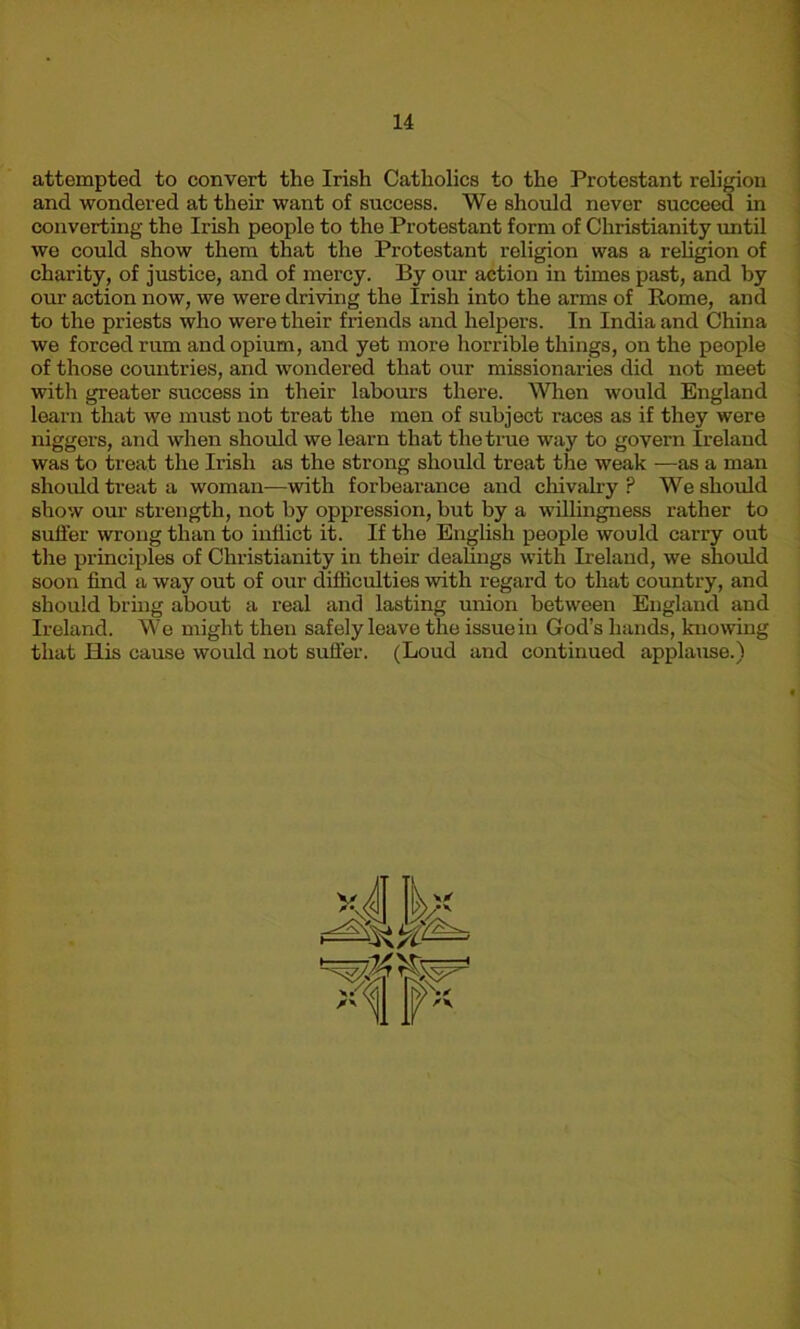 attempted to convert the Irish Catholics to the Protestant religion and wondered at their want of success. We should never succeed in converting the Irish people to the Protestant form of Christianity until we could show them that the Protestant religion was a religion of charity, of justice, and of mercy. By our action in times past, and by our action now, we were driving the Irish into the arms of Rome, and to the priests who were their friends and helpers. In India and China we forced rum and opium, and yet more horrible things, on the people of those countries, and wondered that our missionaries did not meet with greater success in their labours there. When would England learn that wo must not treat the men of subject races as if they were niggers, and when should we learn that the true way to govern Ireland was to treat the Irish as the strong should treat the weak —as a man should treat a woman—with forbearance and chivalry? We should show our strength, not by oppression, but by a willingness rather to suffer wrong than to inflict it. If the English people would carry out the principles of Christianity in their dealings with Ireland, we should soon find a way out of our difficulties with regard to that country, and should bring about a real and lasting union between England and Ireland. We might then safely leave the issue in God’s hands, knowing that ELis cause would not suffer. (Loud and continued applause.)