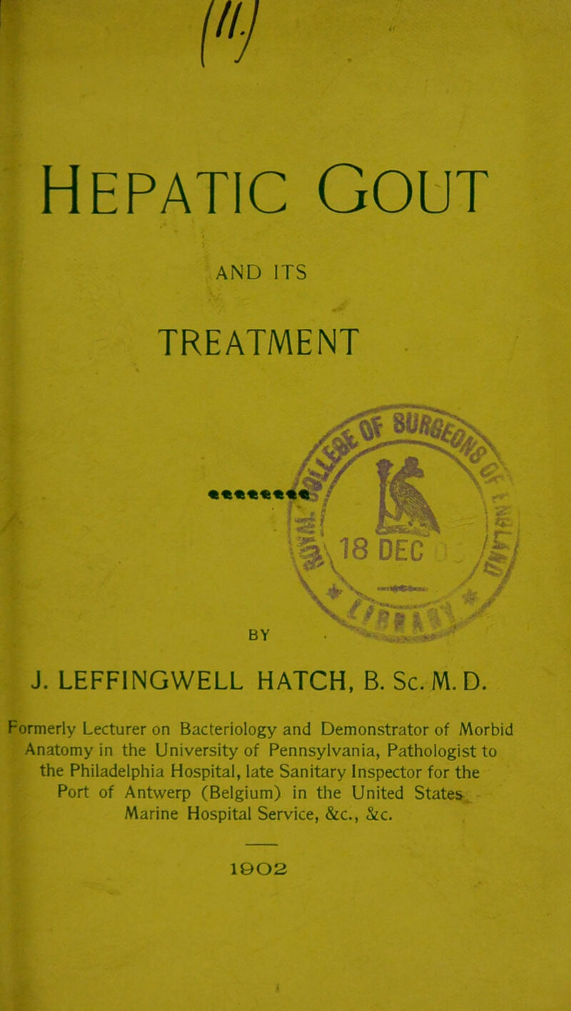Hepatic Gout AND ITS TREATMENT J. LEFFINGWELL HATCH, B. Sc. M. D. Formerly Lecturer on Bacteriology and Demonstrator of Morbid Anatomy in the University of Pennsylvania, Pathologist to the Philadelphia Hospital, late Sanitary Inspector for the Port of Antwerp (Belgium) in the United States. Marine Hospital Service, &c., &c. 1902