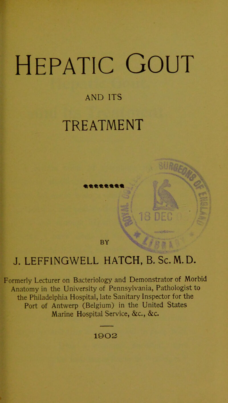 Hepatic GOUT AND ITS TREATMENT t J. LEFFINGWELL HATCH, B. Sc. M.D. Formerly Lecturer on Bacteriology and Demonstrator of Morbid Anatomy in the University of Pennsylvania, Pathologist to the Philadelphia Hospital, late Sanitary Inspector for the Port of Antwerp (Belgium) in the United States Marine Hospital Service, &c., &c. 1902