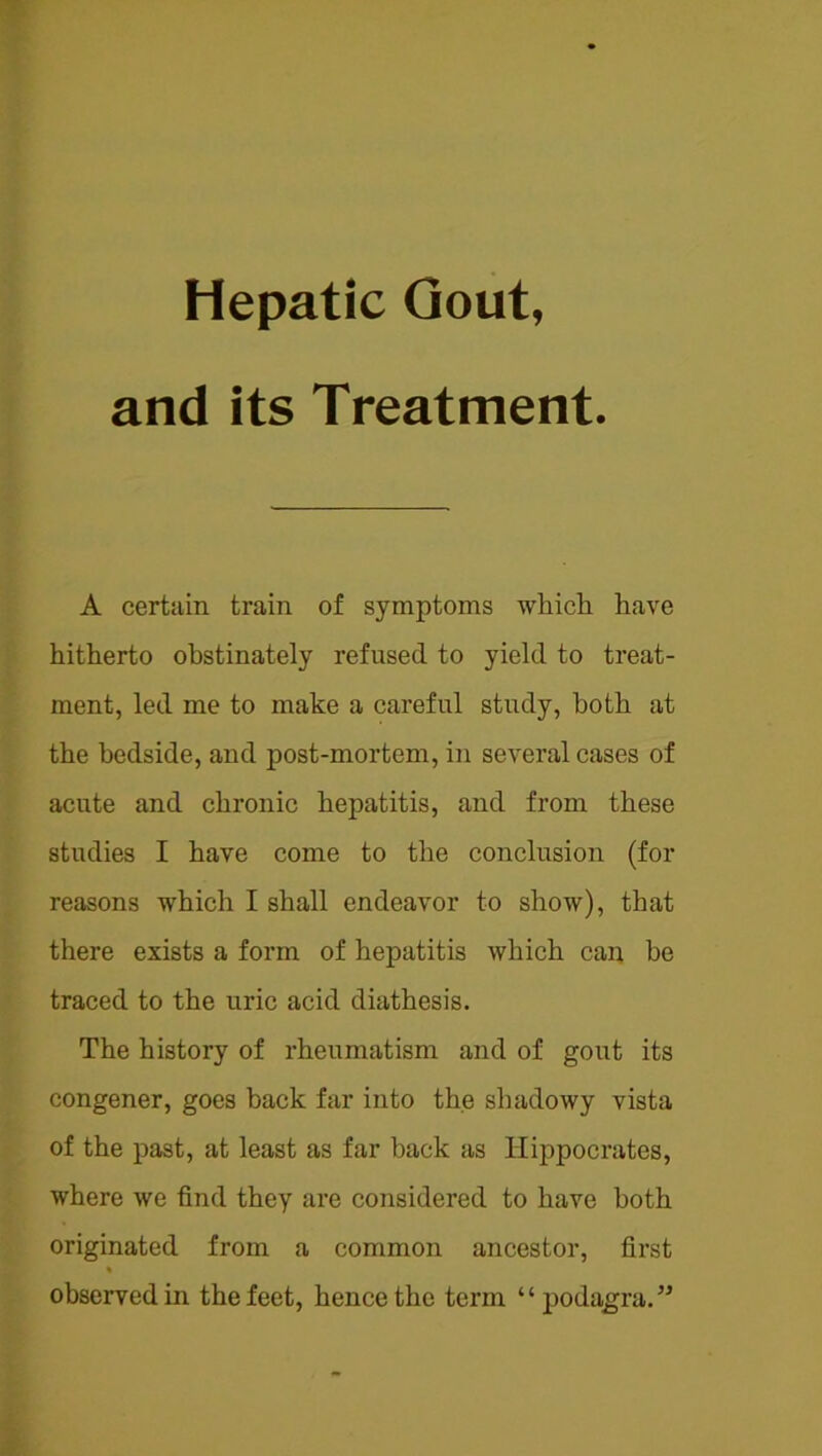 and its Treatment. A certain train of symptoms which have hitherto obstinately refused to yield to treat- ment, led me to make a careful study, both at the bedside, and post-mortem, in several cases of acute and chronic hepatitis, and from these studies I have come to the conclusion (for reasons which I shall endeavor to show), that there exists a form of hepatitis which can be traced to the uric acid diathesis. The history of rheumatism and of gout its congener, goes back far into the shadowy vista of the past, at least as far back as Hippocrates, where we find they are considered to have both originated from a common ancestor, first observed in the feet, hence the term “podagra.”