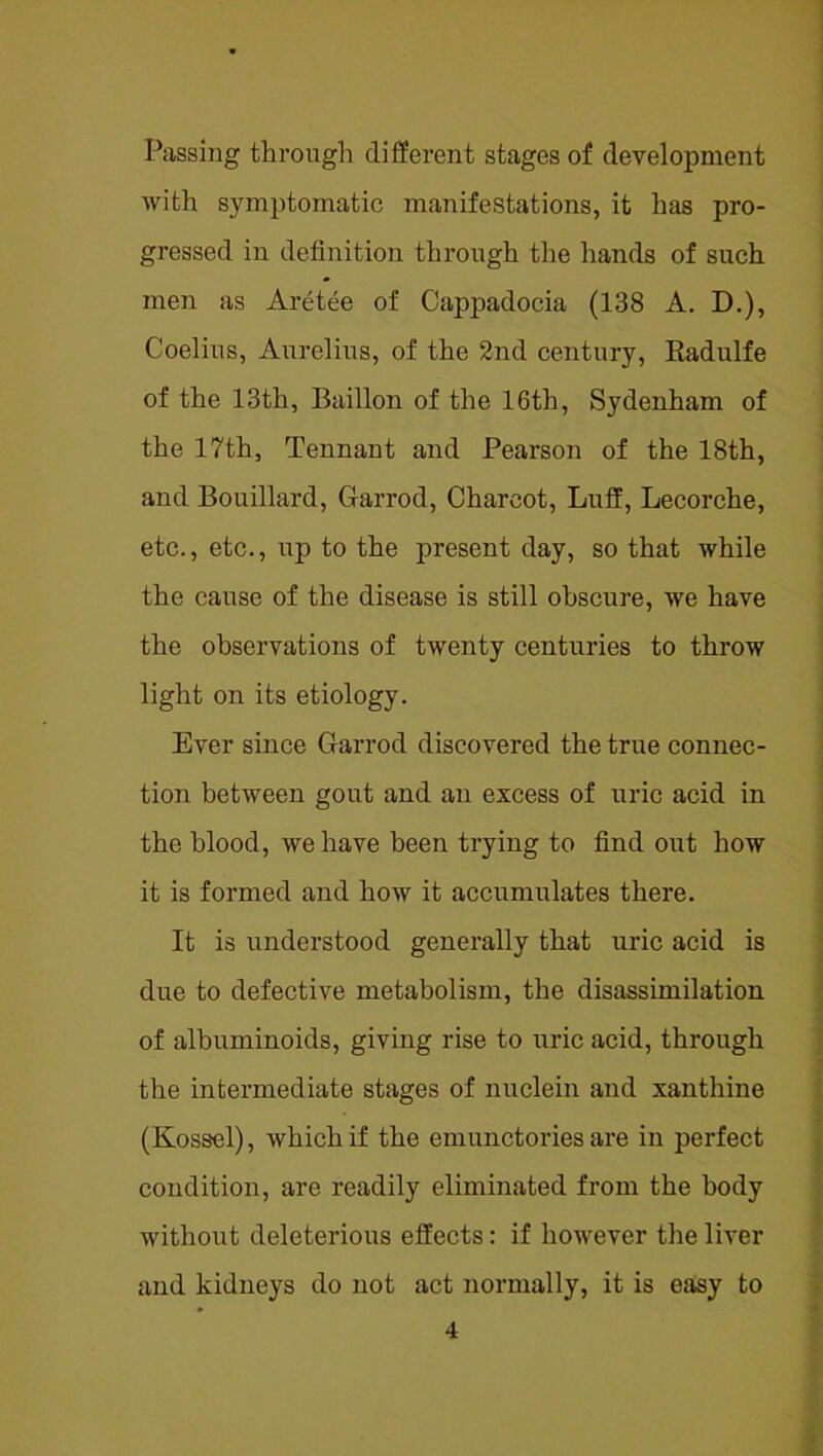 Passing through different stages of development with symptomatic manifestations, it has pro- gressed in definition through the hands of such men as Aretee of Cappadocia (138 A. D.), Coelius, Aiirelius, of the 2nd century, Radulfe of the 13th, Baillon of the 16th, Sydenham of the 17th, Tennant and Pearson of the 18th, and Bouillard, Garrod, Charcot, Luff, Lecorche, etc., etc., up to the present day, so that while the cause of the disease is still obscure, we have the observations of twenty centuries to throw light on its etiology. Ever since Garrod discovered the true connec- ; tion between gout and an excess of uric acid in I the blood, we have been trying to find out how i I it is formed and how it accumulates there. j It is understood generally that uric acid is \ t due to defective metabolism, the disassimilation * of albuminoids, giving rise to uric acid, through j the intermediate stages of nuclein and xanthine (Kossel), which if the emunctories are in perfect condition, are readily eliminated from the body without deleterious effects: if however the liver * and kidneys do not act normally, it is easy to >