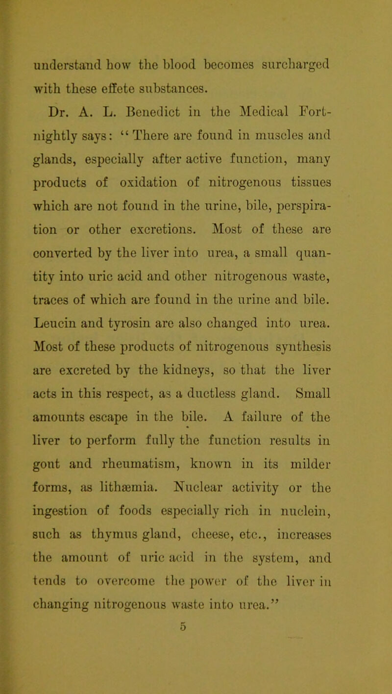 understand how tlic blood becomes surcharged with these effete substances. Dr. A. L. Benedict in the Medical Fort- nightly says: “ There are found in muscles and glands, especially after active function, many products of oxidation of niti’ogenous tissues which are not found in the urine, bile, perspira- tion or other excretions. Most of these are converted by the liver into urea, a small quan- tity into uric acid and other nitrogenous waste, traces of which are found in the urine and bile. Leucin and tyrosin are also changed into urea. Most of these products of nitrogenous synthesis are excreted by the kidneys, so that the liver acts in this respect, as a ductless gland. Small amounts escape in the bile. A failure of the liver to perform fully the function results in gout and rheumatism, known in its milder forms, as lithaemia. Nuclear activity or the ingestion of foods especially rich in nuclein, such as thymus gland, cheese, etc., increases the amount of uric acid in the system, and tends to overcome the power of tlie liver in changing nitrogenous waste into urea.”