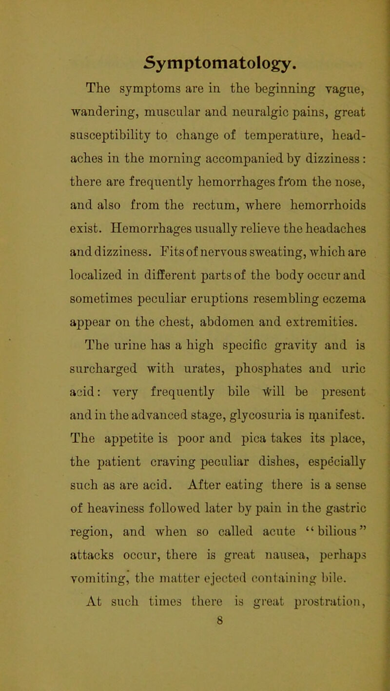 Symptomatology. The symptoms are in the beginning vague, wandering, muscular and neuralgic pains, great susceptibility to change of temperature, head- aches in the morning accompanied, by dizziness: there are frequently hemorrhages from the nose, and also from the rectum, where hemorrhoids exist. Hemorrhages usually relieve the headaches and dizziness. Fits of nervous sweating, which are localized in different parts of the body occur and sometimes peculiar eruptions resembling eczema appear on the chest, abdomen and extremities. The urine has a high specific gravity and is surcharged with urates, phosphates and uric acid: very frequently bile will be present and in the advanced stage, glycosuria is manifest. The appetite is poor and pica takes its place, the patient craving peculiar dishes, especially such as are acid. After eating there is a sense of heaviness followed later by pain in the gastric region, and when so called acute “bilious” attacks occur, there is great nausea, perhaps vomiting, the matter ejected containing bile. At such times there is great prostration,