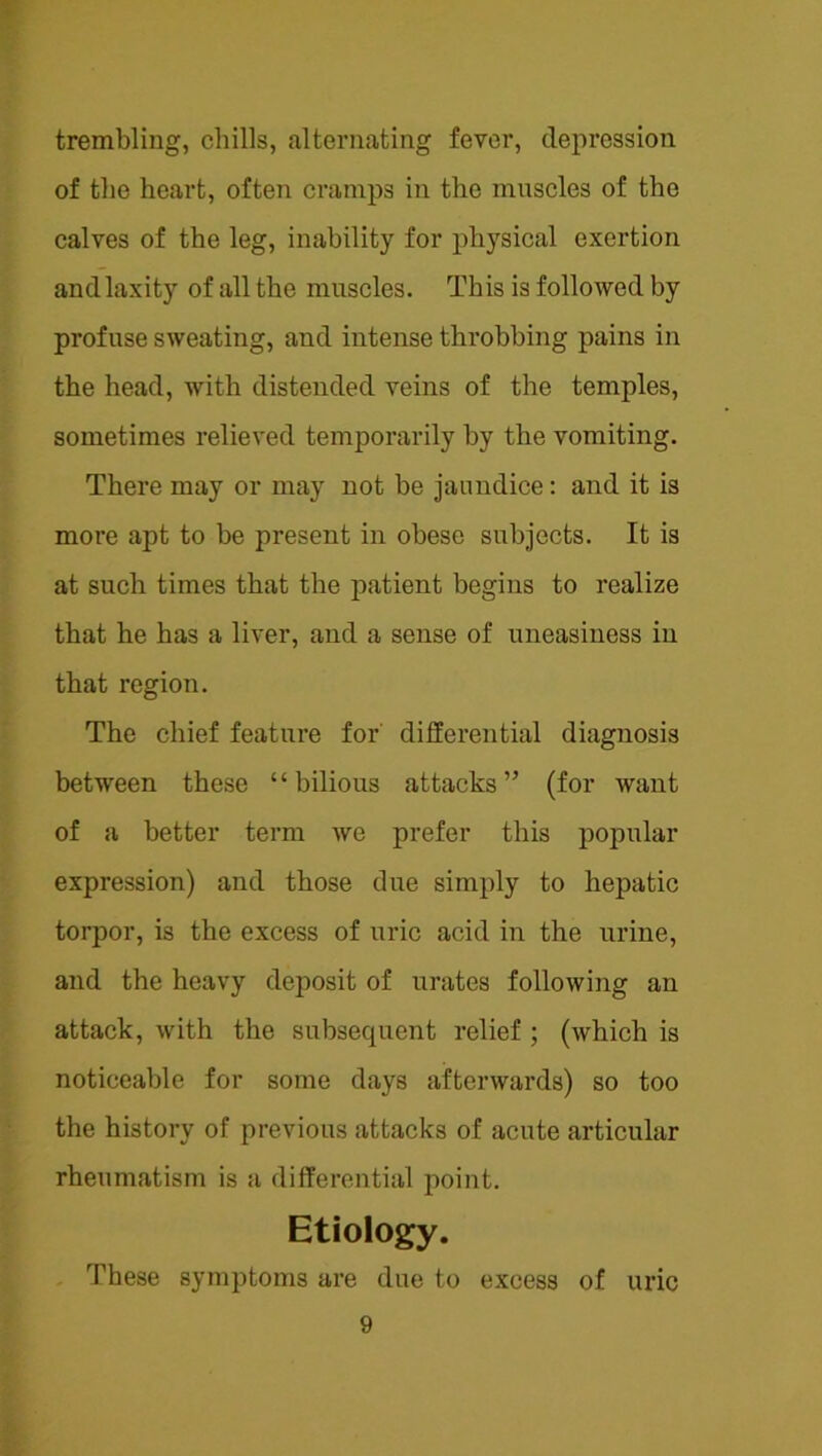 trembling, chills, alternating fever, depression of the heart, often cramps in the muscles of the calves of the leg, inability for physical exertion and laxity of all the muscles. This is followed by profuse sweating, and intense throbbing pains in the head, with distended veins of the temples, sometimes relieved temporarily by the vomiting. There may or may not be jaundice; and it is more apt to be present in obese subjects. It is at such times that the patient begins to realize that he has a liver, and a sense of uneasiness in that region. The chief feature for' differential diagnosis between these “bilious attacks” (for want of a better term we prefer this popular expression) and those due simply to hepatic torpor, is the excess of uric acid in the urine, and the heavy deposit of urates following an attack, with the subsequent relief ; (which is noticeable for some days afterwards) so too the history of previous attacks of acute articular rheumatism is a differential point. Etiology. These symptoms ai’e due to excess of uric
