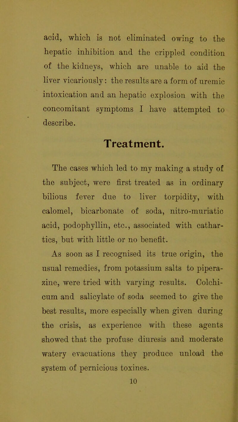 acid, wliicli is not eliminated owing to the hepatic inhibition and the crippled condition of the kidneys, which are unable to aid the liver vicariously; the results are a form of uremic intoxication and an hepatic explosion with the concomitant symptoms I have attempted to describe. Treatment. The cases which led to my making a study of the subject, were first treated as in ordinary bilious fever due to liver torpidity, with calomel, bicarbonate of soda, nitro-muriatic acid, podophyllin, etc., associated with cathar- tics, but with little or no benefit. As soon as I recognised its true origin, the usual remedies, from potassium salts to pipera- zine, were tried with varying results. Colchi- cum and salicylate of soda seemed to give the best results, more especially when given during the crisis, as experience with these agents showed that the profuse diuresis and moderate watery evacuations they produce unload the system of pernicious toxines.