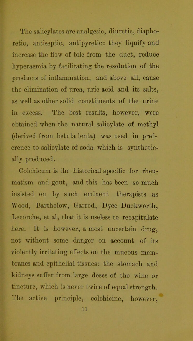 The salicylates are analgesic, diuretic, diapho- retic, antiseptic, antipyretic: they liquify and increase the flow of bile from the duct, reduce hyperaemia by facilitating the resolution of the products of inflammation, and above all, cause the elimination of urea, uric acid and its salts, as well as other solid constituents of the urine in excess. The best results, however, were obtained when the natural salicylate of methyl (derived from betula lenta) was used in pref- erence to salicylate of soda which is synthetic- ally produced. Colchicum is the historical speciflc for rheu- matism and gout, and this has been so much insisted on by such eminent therapists as AVood, Bartholow, Garrod, Dyce Duckworth, Lecorche, et al, that it is useless to recapitulate here. It is however, a most uncertain drug, not without some danger on account of its violently irritating effects on the mucous mem- branes and epithelial tissues: the stomach and kidneys suffer from large doses of the wine or tincture, which is never twice of equal strength. The active principle, colchicine, however.