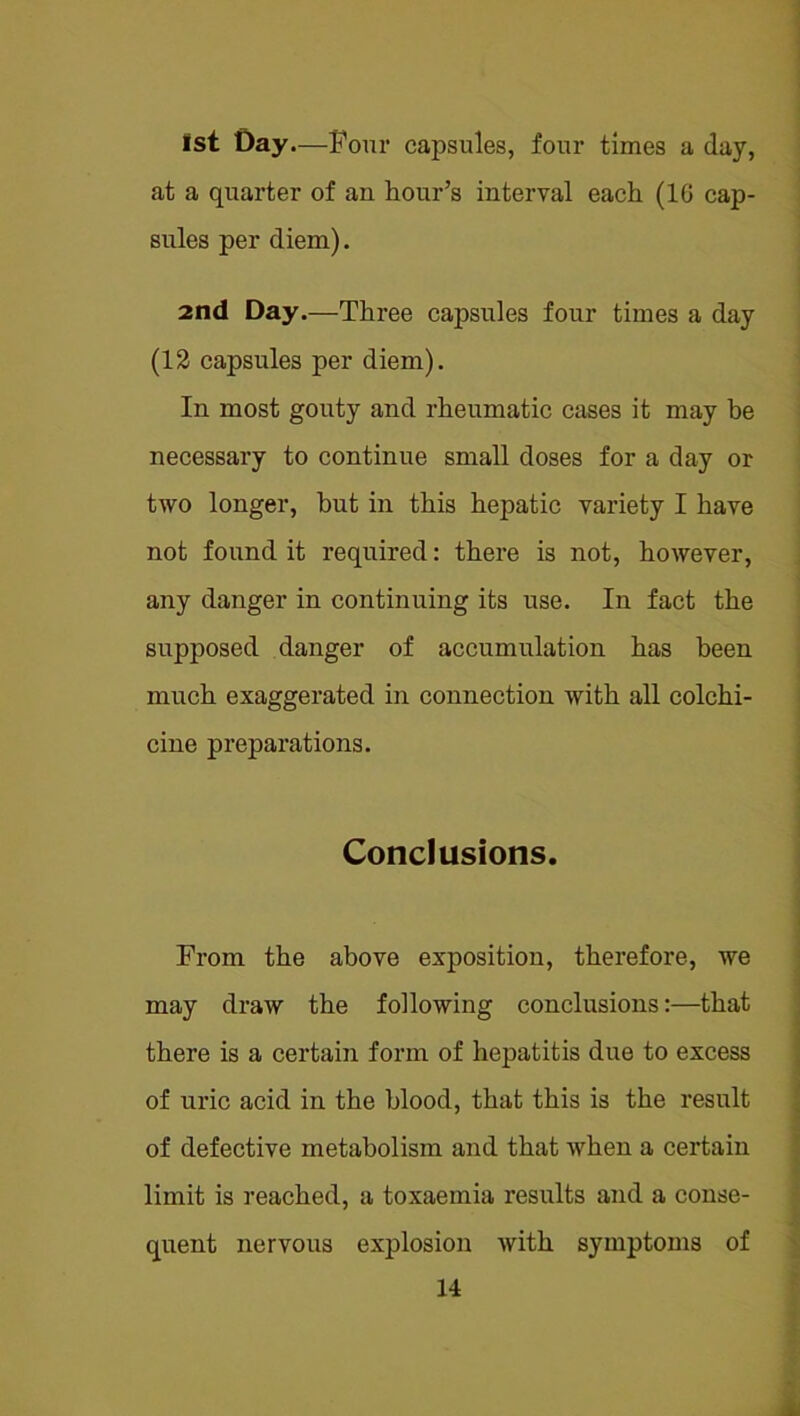 1st Day.—Four capsules, four times a day, at a quarter of an hour’s interval each (16 cap- sules per diem). 2nd Day.—Three capsules four times a day (12 capsules per diem). In most gouty and rheumatic cases it may be necessary to continue small doses for a day or two longer, hut in this hepatic variety I have not found it required: there is not, however, any danger in continuing its use. In fact the supposed danger of accumulation has been much exaggerated in connection with all colchi- cine preparations. Conclusions. From the above exposition, therefore, we may draw the following conclusions:—that there is a certain form of hepatitis due to excess of uric acid in the blood, that this is the result of defective metabolism and that when a certain limit is reached, a toxaemia results and a conse- quent nervous explosion with symptoms of