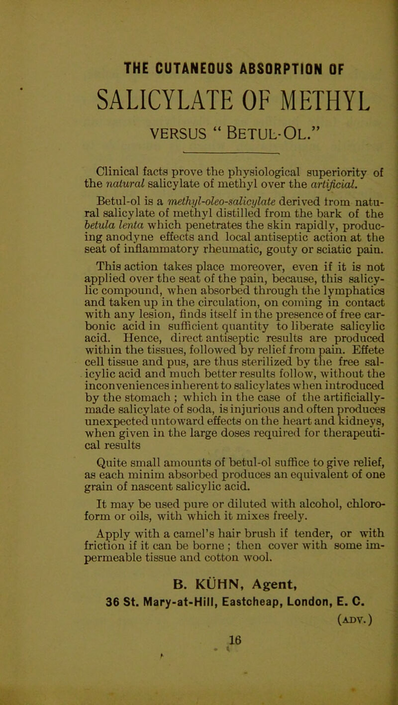 THE CUTANEOUS ABSORPTION OF SALICYLATE OF METHYL VERSUS “ BeTUL-OL.” Clinical facts prove the physiological superiority of the natural salicylate of methyl over the artificial. Betul-ol is a methyl-oleo-salicylate derived Irom natu- ral salicylate of methyl distilled from the bark of the betula lenta which penetrates the skin rapidly, produc- ing anodyne effects and local antiseptic action at the seat of inddammatory rheumatic, gouty or sciatic pain. This action takes place moreover, even if it is not applied over the seat of the pain, because, this salicy- lic compound, when absorbed through the lymphatics and taken up in the circulation, on coming m contact with any lesion, finds itself in the presence of free car- bonic acid in sufficient quantity to liberate salicylic acid. Hence, direct antiseptic results are produced within the tissues, followed by relief from pain. Effete cell tissue and pus, are thus sterilized by the free sal- icylic acid and much better results follow, without the inconveniences inherent to salicylates when introduced by the stomach ; which in the case of the artificially- made salicylate of soda, is injurious and often produces unexpected untoward effects on the heart and kidneys, when given in the large doses required for therapeuti- cal results Quite small amounts of betul-ol suffice to give relief, as each minim absorbed produces an equivalent of one grain of nascent salicylic acid. It may be used pure or diluted with alcohol, chloro- form or oils, with which it mixes freely. Apply with a camel’s hair brush if tender, or with friction if it can be borne ; then cover with some im- permeable tissue and cotton wool. B. KUHN, Agent, 36 St. Mary-at-Hill, Eastcheap, London, E. C. (ADV.)